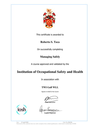 This certificate is awarded to
Roberto S. Toca
On successfully completing
Managing Safely
A course approved and validated by the
Institution of Occupational Safety and Health
In association with
TWI Gulf WLL
Signed on behalf of the Council
Chief Executive
Course Organizer
Date: 23 April 2010 Cert. No. 856,926
Possession of this certificate does not confer exemption from credited qualification s which lead to membership of IOSH
 