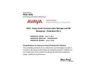 Presented to
Peter Adly
For having earned the credential of:
ACIS - Avaya Aura® Communication Manager and CM
Messaging – Embedded (R6.x)
CREDENTIAL ISSUED: June 11, 2014
CREDENTIAL SERIAL NO: ACIS6002375967
CREDENTIAL EXPIRES: June 11, 2016
Congratulations for earning an Avaya Professional Credential
This outstanding achievement is a testament to your knowledge and skills in
connection with Avaya world leading communication solutions. Together, we
are reshaping the communications landscape by delivering unsurpassed
quality, reliability and performance.
 