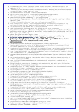  Surveillance During welding of polarity, current, Voltage, position & direction of welding as per
approved WPS.
 To co-ordinate with client to undertake procedure qualification test (PQT) and inspection of prepared
test specimens and witness destructive tests.
 Inspection of coating material as per approved specification.
 During coating inspection of DFT and temperature as per approved procedure.
 Witnessing peel test of sleeve as per available Temperatures records.
 Pipe-book verification as per welding, RT, and coating reports.
 During lowering of pipe inspection of trench width & depth, Pipeline sequence as per approved line
sequence sheet.
 Witness of holiday detection test as per approved required voltage (25kv).
 Hold point inspection of drain & vent casing pipe thickness, carrier pipe, insulator fitting as per
dimension for Nala, River and road crossing area as well as restoration & drain of ROU.
 Inspection of crude oil & effluent tank as per approved code.
 Hold point inspection of Construction of new Storage tank as per API 650 Codes.
 Inspection related to tank e.g. Diesel check, RF pad, flange orientation, trusses, bottom & roof plate
dimension, ladder, platform orientation Wind girder , roof drain orientation, Overtly check , diameter of
tank as per approved drawing.
 Repair tank inspection as per API 653 Codes.
 Inspection of test separator and heater teeter structural frame as per approved drawing
4. Al-Suwaidi Trading & Development Co. Ltd.| Al-Khobar, Saudi Arabia
QC Welding & Piping Inspector Since 5th August 2007 – 13th August 2009 For Tasnee Ethylene
Cracking Furnace, OIEC, SSEM and Yuksel INSAAT Project. (2 years)
RESPONSIBILITIES:
 Inspection of Incoming Material as per Test Certificate and traceability records.
 Reviewing the Documents such as WPS/PQR, Welding consumable Control procedure and Vendor
documents of Metering skid according to specification.
 Inspection of piping spool before welding, fit-up inspection of joints e.g. root gap, root face, bevel angle
and checking the Pre-heat temperature to avoid hydrogen cracking as per approved WPS.
 Inter Pass temperature and post weld heat temperature (PWHT) inspection during and after welding of
alloy Steel Material like P11 and P22 materials.
 Fit up and welding inspection of Inconel & clad material piping as per approved drawing and related
WPS.
 During welding checking Welding Parameters like polarity, current, voltage, position & direction of
welding as per approved WPS.
 Final dimension and weld visual inspection of piping joints as per Section IX and ASME B31.3
requirements.
 Proper Inspection of Pre-heating and PWHT of Alloy Steel Material (P11 & P22) and LTCS Material.
 Monitoring WQT of welders as per Section IX.
 Monitoring Welders for Correct usages of WPS and effective as well as cost control welding technique
 Monitoring Weld Repairs and Resolving as per procedure.
 Reviewing NDT and RT Films as per ASME Section V.
 Handling DWR of daily progress of Welding and fit-up joints of piping.
 Witness of Hydro-testing of Piping fabricated spool.
 Inspection of piping supports and structural supports.
 Inspection of all headers & spool piece for furnace as per approved drawing.
 Review of P & ID, Isometric & Plot plan drawing for proper inspection.
 Inspection of Spool Fabrication of piping, Piping Headers and pipe supports as per drawing
 Inspection of different types and sizes of valves as per approved drawing.
 Inspection of Site Erection & Installation of all the Instruments according to the Pressure.
 Site Inspection and implementation of installation of piping as per drawing and quality specification of
project requirement.
 Inspection of Fabrication of ladder & platform Welding and fit-up as per approved drawing.
 Inspection of New crude oil tank and Repair Tank as per API 650 & API 653.
 Diesel check inspection for bottom plate & trusses weld leakage of tanks.
 Hydrostatic test of heating coils of crude oil tanks.
 Inspection of Flange orientation as per approved drawing for tanks.
 Proper bending operation for hand rail & tank wind girder of tanks.
 Welding of tank as per approved WPS.
 Fully aware about productivity & efficiency rate of piping related processes, consumables & resources.
 Planning of work and delegate to contractor.
 Monitoring progress & take preventive as well as corrective action
 Hydro-test as per design pressure and temperature for test pack.
 Planning of work and delegate to Contractor.
 