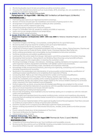  Monitoring Quality report & take preventive as well as corrective action.
 Ensuring the relevant documents such as route sheets, WPS, drawings, etc. are available with the
welders or operators during work.
5. Desein Pvt. Ltd.| near Savitri Cinema Delhi
PipingEngineer 1st August2006 – 30th May 2007 forMathon Left BankProject.(11 Months)
RESPONSIBILITIES :
 Fabricating pipe spool as per Approved Isometric drawings.
 Review of P & ID and plot plan for installation and erection of piping spool on site.
 Arrangement of equipment’s related to welding & other activities.
 Review all the activity related to pipe lying.
 Fabricating piping supports and structural supports.
 Proper Co-ordination with QC people for welding and IMIR of materials.
 Hydro-test as per design pressure and temperature.
 Obeying safety related activities.
6. Jacobs H & G Pvt. Ltd. | Okhla Phase III, Delhi
Inspection Engineer 1st September 2004– 20th July 2006 for Reliance Industries Project. (1 year 10
Months)
RESPONSIBILITIES:
 Inspection of pipes and fittings, Consumables, welding Machine for spool fabrication.
 Reviewing daily progress report for welding as fit up of spool fabrications.
 Piping inspections like Fit-Up, Erection, Installation, etc.
 Inspection of various types of industrial equipment such as Pumps, Valves, Piping Systems, Pipeline and
Various Tanks such as Crude Oil Tanks, Water Tanks, Chemical Injection Skid Tanks etc.
 Verify welding parameters and consumables during installation/construction activities.
 Verifying procedures and welders qualifications test.
 Looking after the entire tasks from design, fabrication and till the preparation of erection drawings.
 Developing Field Isometric, Piping Sketch and Welding Maps Drawings using AutoCAD software.
 Providing support to the organization in meeting the customers need.
 Working knowledge of design, manufacture, metallurgy, welding standards and legislation associated
with inspection of plant /equipment and familiar with QA/QC system and procedures.
 Technical ability in understanding codes, standards and inspection methods.
 Knowledge of HSE procedures & practices, planning and organizing, scheduling and Coordinating,
checking, Examining and recording.
 Assisting in the preparation and maintenance of various quality control standards, qualification of
welding procedure specifications and completing final inspection of Piping.
 Conducting WQT, PQR as per Client Requirement for welder and Procedure Qualification.
 Conducting Hydro-test and Pneumatic Test for Piping, Pipeline and Tanks.
 Check the availability and suitability of the welding equipment, filler material, pre-heating, welding,
heat treatment, bevels, the extent of the repairs made by the various welders (taking any corrective
action required), the heat treatment record diagrams.
 Perform pipes line up check, ensuring that all installed pipe/fittings are compliant to the correct
specification and that the material is in accordance with the specified material traceability requirements.
 Carry out visual inspections and issues relevant reports.
 Handle all piping & welding technical queries.
 Ensure that all welding, heat treatment and any hardness testing are in compliance with the relevant
codes and specifications.
 Orderly collect and manage/check documents certifying tests, controls and inspections documents,
ensuring that all welding and testing related records form a complete package and reflect the As Built
as accordingly.
 Ensure the correct implementation of the approved Quality Control Plans/Inspection Test Plans relevant
to welding by organization in charge of construction activities.
 Examine visually work in progress and effectively supervise repair procedures.
 Review welding requirements for field erected Structures, vessels, tanks, boilers and other process
plants
 Punch Listing for Walk down & Reinstatement of Test Pack.
 Pipe book Verification for Pipeline Process.
 Interpretation of Weld Joints
7. Rakhoh Enterprises, MIDC, Pune.
QC Engineersince 20th May 2003–15th August 2004 Thermax Ltd. Pune.( 1 year3 Months)
RESPONSIBILITIES:
 Inspection of Incoming Material as per Test Certificate and traceability records.
 Reviewing the Documents such as WPS/PQR, Welding consumable Control procedure and Vendor
documents of Metering skid according to specification.
 