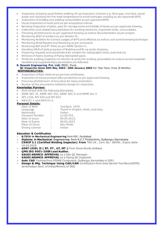  Inspection of piping spool before welding, fit-up inspection of joints e.g. Root gap, root face, bevel
angle and checking the Pre-heat temperature to avoid hydrogen cracking as per approved WPS.
 Inspection of welding and welding consumables as per approved WPS.
 Visual Inspection of weld joint as per acceptance criteria.
 Bending Inspection of plate, pipe for storage tanks and ladder of tanks as per approved drawing.
 Calibration and related documentation for welding machines, inspection tools, consumables.
 Checking all dimensions as per approved drawing as well as Documentation as per project.
 Monitoring WQT of welders as per Section IX.
 Monitoring Welders for Correct usages of WPS and effective as well as cost control welding technique
 Monitoring Weld Repairs and Resolving as per procedure.
 Reviewing NDT and RT Films as per ASME Section V.
 Handling DWR of daily progress of Welding and fit-up joints of piping.
 Preparing requests and coordinate with vendors for radiographic tests, load test etc.
 Witness of Hydro-testing of Piping fabricated spool.
 Performs welding inspection to monitor & verify the welding parameters to ensure correct essential
Variable and supplementary parameters are followed.
8. Rewale Engineering Pvt. Ltd| MIDC, Pune.
QC Inspector Since 20th May 2002– 20th January 2003 For Tata Telco, Pune (8 Months)
RESPONSIBILITIES:
 Inspection of Raw material as per test certificates.
 Inspection of actual product after production as per approved drawing.
 Ensuring all dimension of test piece for mass production.
 Review all the documents related to design for inspection.
Knowledge Purview:
 Well versed with the following Standards:
 ASME SEC IX, ASME SEC VIII, ASME SEC II and ASME Sec V
 API 1104, API 650 and API 653
 AWS D1.1 and AWS D1.6
Personal Details:
Date of Birth : 2nd April, 1979
Language : Fluent in English, Hindi, and Urdu.
Nationality : Indian
Passport Number : L1181793,
Date of Issue : 09.05.2013,
Date of Expiry : 08.05.2023
Place of Issue : Abu Dhabi
Driving License : Indian
Education & Certification
 B.TECH in Mechanical Engineering from PSC, Faridabad
 Diploma in Mechanical Engineering from K.C.T Polytechnic, Gulbarga | Karnataka
 CSWIP 3.1 (Certified Welding Inspector) From TWI UK , Cert. No.- 80495 , Expiry Date-
10.10.2018
 ASNT LEVEL II ( RT, PT , UT, MT ) From Dona World, Kolkata
 QMS ISO 9001-2008 Lead Auditor.
 SAUDI ARAMCO APPROVAL as a Site QC Manager
 SAUDI ARAMCO APPROVAL as a Piping QC Inspector
 Auto CAD Training from ESSAR Computers, Gulbarga, Karnataka in 2001.
 Design & Mfg. Technique Using CAD/CAM Certification from Indo Danish Tool Room(IDTR)
Jamshedpur Govt. of India(Ministry of SSI)
 