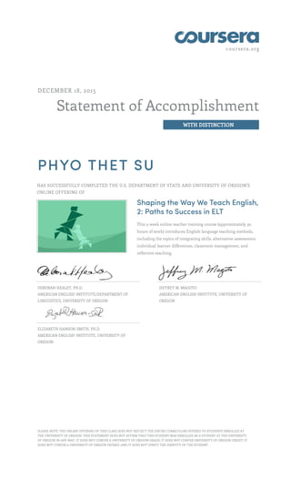 coursera.org
Statement of Accomplishment
WITH DISTINCTION
DECEMBER 18, 2015
PHYO THET SU
HAS SUCCESSFULLY COMPLETED THE U.S. DEPARTMENT OF STATE AND UNIVERSITY OF OREGON'S
ONLINE OFFERING OF
Shaping the Way We Teach English,
2: Paths to Success in ELT
This 5-week online teacher training course (approximately 30
hours of work) introduces English language teaching methods,
including the topics of integrating skills, alternative assessment,
individual learner differences, classroom management, and
reflective teaching.
DEBORAH HEALEY, PH.D.
AMERICAN ENGLISH INSTITUTE/DEPARTMENT OF
LINGUISTICS, UNIVERSITY OF OREGON
JEFFREY M. MAGOTO
AMERICAN ENGLISH INSTITUTE, UNIVERSITY OF
OREGON
ELIZABETH HANSON-SMITH, PH.D.
AMERICAN ENGLISH INSTITUTE, UNIVERSITY OF
OREGON
PLEASE NOTE: THE ONLINE OFFERING OF THIS CLASS DOES NOT REFLECT THE ENTIRE CURRICULUM OFFERED TO STUDENTS ENROLLED AT
THE UNIVERSITY OF OREGON. THIS STATEMENT DOES NOT AFFIRM THAT THIS STUDENT WAS ENROLLED AS A STUDENT AT THE UNIVERSITY
OF OREGON IN ANY WAY. IT DOES NOT CONFER A UNIVERSITY OF OREGON GRADE; IT DOES NOT CONFER UNIVERSITY OF OREGON CREDIT; IT
DOES NOT CONFER A UNIVERSITY OF OREGON DEGREE; AND IT DOES NOT VERIFY THE IDENTITY OF THE STUDENT.
 
