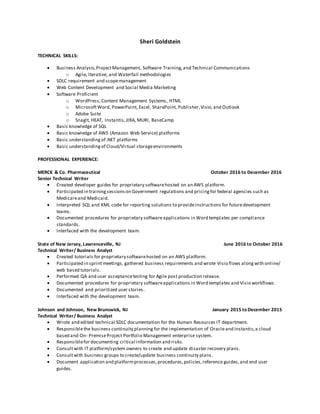 Sheri Goldstein
TECHNICAL SKILLS:
 Business Analysis,ProjectManagement, Software Training,and Technical Communications
o Agile, Iterative, and Waterfall methodologies
 SDLC requirement and scopemanagement
 Web Content Development and Social Media Marketing
 Software Proficient
o WordPress,Content Management Systems, HTML
o MicrosoftWord, PowerPoint, Excel, SharePoint, Publisher,Visio,and Outlook
o Adobe Suite
o SnagIt, HEAT, Instantis,JIRA, MURI, BaseCamp
 Basic knowledge of SQL
 Basic knowledge of AWS (Amazon Web Service) platforms
 Basic understandingof .NET platforms
 Basic understandingof Cloud/Virtual storageenvironments
PROFESSIONAL EXPERIENCE:
MERCK & Co. Pharmaceutical October 2016 to December 2016
Senior Technical Writer
 Created developer guides for proprietary softwarehosted on an AWS platform.
 Participated in trainingsessionson Government regulations and pricingfor federal agencies such as
Medicareand Medicaid.
 Interpreted SQL and XML code for reporting solutions to provideinstructions for futuredevelopment
teams.
 Documented procedures for proprietary softwareapplications in Word templates per compliance
standards.
 Interfaced with the development team.
State of New Jersey, Lawrenceville, NJ June 2016 to October 2016
Technical Writer/ Business Analyst
 Created tutorials for proprietary softwarehosted on an AWS platform.
 Participated in sprintmeetings, gathered business requirements and wrote Visio flows along with online/
web based tutorials.
 Performed QA and user acceptancetesting for Agile post production release.
 Documented procedures for proprietary softwareapplications in Word templates and Visio workflows.
 Documented and prioritized user stories.
 Interfaced with the development team.
Johnson and Johnson, New Brunswick, NJ January 2015 to December 2015
Technical Writer/ Business Analyst
 Wrote and edited technical SDLC documentation for the Human Resources IT department.
 Responsiblethe business continuity planning for the implementation of Oracleand Instantis,a cloud
based and On- PremiseProject Portfolio Management enterprise system.
 Responsiblefor documenting critical information and risks.
 Consultwith IT platform/system owners to create and update disaster recovery plans.
 Consultwith business groups to create/update business continuity plans.
 Document application and platformprocesses,procedures,policies,reference guides,and end user
guides.
 