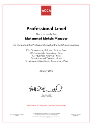 Professional Level
This is to certify that
Muhammad Mohsin Manzoor
has completed the Professional Level of the ACCA examinations:
P1 - Governance, Risk and Ethics - Pass
P2 - Corporate Reporting - Pass
P3 - Business Analysis - Pass
P6 - Advanced Taxation - Pass
P7 - Advanced Audit and Assurance - Pass
January 2015
Alan Hatfield
director - learning
Association of Chartered Certified Accountants
ACCA REGISTRATION NUMBER:
1792294
This certificate remains the property of ACCA and must not in any
circumstances be copied, altered or otherwise defaced.
ACCA retains the right to demand the return of this certificate at any
time and without giving reason.
CERTIFICATE NUMBER:
34620873267
 