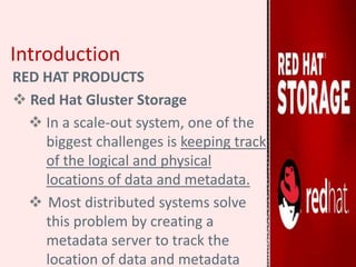 Introduction
RED HAT PRODUCTS
 Red Hat Gluster Storage
 In a scale-out system, one of the
biggest challenges is keeping track
of the logical and physical
locations of data and metadata.
 Most distributed systems solve
this problem by creating a
metadata server to track the
location of data and metadata
 