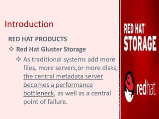 Introduction
RED HAT PRODUCTS
 Red Hat Gluster Storage
 As traditional systems add more
files, more servers,or more disks,
the central metadata server
becomes a performance
bottleneck, as well as a central
point of failure.
 