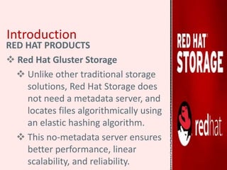 Introduction
RED HAT PRODUCTS
 Red Hat Gluster Storage
 Unlike other traditional storage
solutions, Red Hat Storage does
not need a metadata server, and
locates files algorithmically using
an elastic hashing algorithm.
 This no-metadata server ensures
better performance, linear
scalability, and reliability.
 