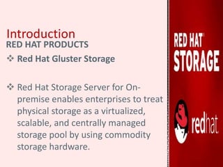 Introduction
RED HAT PRODUCTS
 Red Hat Gluster Storage
 Red Hat Storage Server for On-
premise enables enterprises to treat
physical storage as a virtualized,
scalable, and centrally managed
storage pool by using commodity
storage hardware.
 