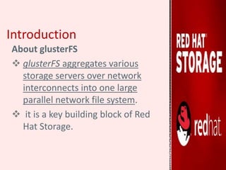 Introduction
About glusterFS
 glusterFS aggregates various
storage servers over network
interconnects into one large
parallel network file system.
 it is a key building block of Red
Hat Storage.
 