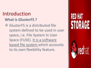 Introduction
What is GlusterFS ?
 GlusterFS is a distributed file
system defined to be used in user
space, i.e. File System in User
Space (FUSE). It is a software
based file system which accounts
to its own flexibility feature.
 