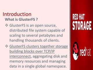 Introduction
What is GlusterFS ?
 GlusterFS is an open source,
distributed file system capable of
scaling to several petabytes and
handling thousands of clients.
 GlusterFS clusters together storage
building blocks over TCP/IP
interconnect, aggregating disk and
memory resources and managing
data in a single global namespace.
 