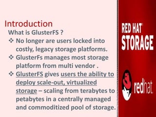 Introduction
What is GlusterFS ?
 No longer are users locked into
costly, legacy storage platforms.
 GlusterFs manages most storage
platform from multi vendor .
 GlusterFS gives users the ability to
deploy scale-out, virtualized
storage – scaling from terabytes to
petabytes in a centrally managed
and commoditized pool of storage.
 