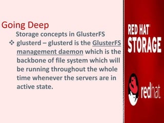 Going Deep
Storage concepts in GlusterFS
 glusterd – glusterd is the GlusterFS
management daemon which is the
backbone of file system which will
be running throughout the whole
time whenever the servers are in
active state.
 