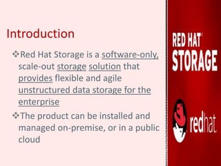 Introduction
Red Hat Storage is a software-only,
scale-out storage solution that
provides flexible and agile
unstructured data storage for the
enterprise
The product can be installed and
managed on-premise, or in a public
cloud
 