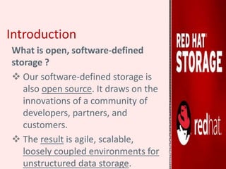 Introduction
What is open, software-defined
storage ?
 Our software-defined storage is
also open source. It draws on the
innovations of a community of
developers, partners, and
customers.
 The result is agile, scalable,
loosely coupled environments for
unstructured data storage.
 