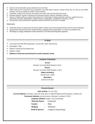  Examine the shareholder equity statement and cash flow.
 Obtain data for the company’s key competitors, and data about industry, market trends etc, for that we use SWOT
analysis, five force analysis and PEST control method.
 Compiling, analyze and interpret information from both internal and external sources.
 Evaluate research results to develop and implement further research strategies utilizing.
 Access in-depth profiles on public and private firms world-wide including corporate structure, capital structure,
ownership, business relationships, related entities, comparables, competitors, securities, events
 Giving power point presentation regarding research activities to the senior manager
Attainments
 Presented reports in power point format for better analysis and communicated directly with the Senior Manager.
 Successfully transitioned the job responsibilities; exceeded client expectations on various job assignments.
 Working in a huge manpower team around of 210 and resolving thier quarries.
IT Skills
 Conversant with MS-Office Application. (Excel 2007, Word, PowerPoint).
 Knowledge in SQL.
 Skilled in operating Excel based tool.
 Skilled in Tally9
 Diploma in financial accounting from youth computer centre
Academic Credentials
M.com
Burdwan University(West Bengal) in 2014
B.Com.
Burdwan University (West Bengal) in 2012
Higher secondary
W.B.B.H.S.E in 2009
Secondary
W.B.B.S.E IN 2007
Personal Dossier
Date of Birth: 15th
july 1991
Current Address: krishnapur road,near state bank of india(mohisgote branch),kestopur, kolkata-102
Permanent Address: sanctoria bazar, dishergarh, burdwan-713333
Linguistic Abilities: English, Hindi and Bengali.
Material Status : Unmarried
Gender : Male
Religion : Hinduism
Field of interest : computer related things
 