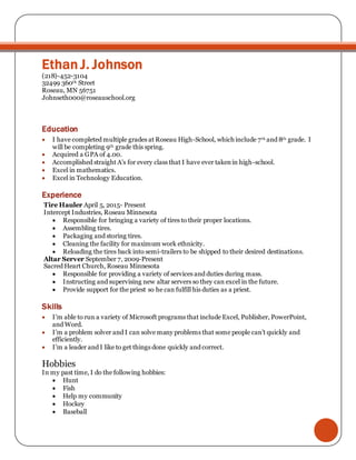 Ethan J. Johnson
(218)-452-3104
32499 360th Street
Roseau, MN 56751
Johnseth000@roseauschool.org
Education
 I have completed multiple grades at Roseau High-School, which include 7th and 8th grade. I
will be completing 9th grade this spring.
 Acquired a GPA of 4.00.
 Accomplished straight A’s for every class that I have ever takenin high-school.
 Excel in mathematics.
 Excel in Technology Education.
Experience
Tire Hauler April 5, 2015- Present
Intercept Industries, Roseau Minnesota
 Responsible for bringing a variety of tires to their proper locations.
 Assembling tires.
 Packaging and storing tires.
 Cleaning the facility for maximum work ethnicity.
 Reloading the tires back into semi-trailers to be shipped to their desired destinations.
Altar Server September 7, 2009-Present
Sacred Heart Church, Roseau Minnesota
 Responsible for providing a variety of services and duties during mass.
 Instructing and supervising new altar servers so they can excel in the future.
 Provide support for the priest so he can fulfill his duties as a priest.
Skills
 I’m able to run a variety of Microsoft programs that include Excel, Publisher, PowerPoint,
and Word.
 I’m a problem solver and I can solve many problems that some people can’t quickly and
efficiently.
 I’m a leader and I like to get things done quickly and correct.
Hobbies
In my past time, I do the following hobbies:
 Hunt
 Fish
 Help my community
 Hockey
 Baseball
 