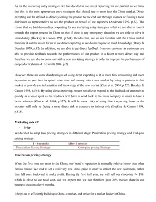 As for the marketing entry strategies, we had decided to use direct exporting for our product as we think
that this is the most appropriate entry strategies that should use to enter into the China market. Direct
exporting can be defined as directly selling the product to the end user through oversea or finding a local
distributer as representative to sell the product on behalf of the exporters (Andersen 1997, p.32). The
reason that we had chosen direct exporting for our marketing entry strategies is that we are able to control
towards the export process in China so that if there is any emergency situation we are able to solve it
immediately (Buckley & Casson 1998, p.541). Besides that, we are not familiar with the China market
therefore it will be easier for us to use direct exporting as we do not require so much knowledge (Brady &
Bearden 1979, p.82). In addition, we are able to get direct feedback from our customer as customers are
able to provide feedback towards the performances of our product in a faster n more direct way and
therefore we are able to come out with a new marketing strategy in order to improve the performance of
our product (Sharma & Erramilli 2004, p.2).
However, there are some disadvantages of using direct exporting as it is more time consuming and more
expensive as you have to spend more time and money into a new market by using a partners in that
market to provide you information and knowledge of the new market (Zhao et al. 2004, p.526; Buckley &
Casson 1998, p.544). By using direct exporting, we are not able to respond to the feedback of customer as
quickly as a local agent as the feedback will have to send back to the main company in order to have a
better solution (Zhao et al. 2004, p.527). It will be more risky of using direct exporting however the
exporter will only be facing a more direct risk as compare to indirect risk (Buckley & Casson 1998,
p.545).
Marketing mix 4Ps
- Price
We decided to adopt two pricing strategies in different stage: Penetration pricing strategy and Cost-plus
pricing strategy.
1 - 6 months After 6 months
Penetration Pricing Strategy Cost-plus pricing Strategy
Penetration pricing strategy
When the first time we enter to the China, our brand’s reputation is normally relative lower than other
famous brand. We tend to set a relatively low initial price in order to attract the new customers, rather
than fall over backward to make profit. During the first half year, we will sell our chocolate for $88,
which is close to our total cost, and we expect that we can therefore gain 20% market share in our
business location after 6 months.
It helps us to efficiently build up a China’s market, and strive for a market leader in China.
 