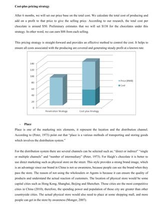 Cost-plus pricing strategy
After 6 months, we will set our price base on the total cost. We calculate the total cost of producing and
add on a profit to that price to give the selling price. According to our research, the total cost per
chocolate is around $50. Preliminary estimates that we will set $138 for the chocolates under this
strategy. In other word, we can earn $88 from each selling.
This pricing strategy is straight-forward and provides an effective method to control the cost. It helps to
ensure all costs associated with the producing are covered and generating steady profit at a known rate.
- Place
Place is one of the marketing mix elements, it represent the location and the distribution channel.
According to (Peter, 1973) point out that “place is a various methods of transporting and storing goods
which involves the distribution system.”
For the distribution system there are several channels can be selected such as; “direct or indirect” “single
or multiple channels” and “number of intermediary” (Peter, 1973). For Haigh’s chocolate it is better to
use direct marketing such as physical store on the street. This style provides a strong brand image, which
is an advantage since our brand in China is not so awareness, because people can see the brand when they
pass the store. The reason of not using the wholesalers or Agents is because it can ensure the quality of
products and understand the actual reaction of customers. The location of physical store would be some
capital cities such as Hong Kong, Shanghai, Beijing and Shenzhen. Those cities are the most competitive
cities in China (2010), therefore, the spending power and population of those city are greater than other
countryside cities. The actual physical store would also need to place at some shopping mall, and more
people can get in the store by awareness (Monger, 2007).
 