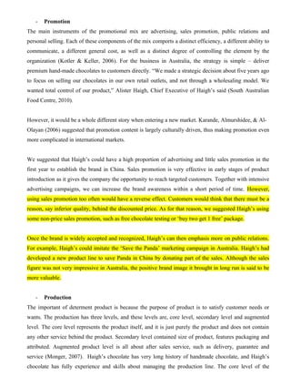 - Promotion
The main instruments of the promotional mix are advertising, sales promotion, public relations and
personal selling. Each of these components of the mix comports a distinct efficiency, a different ability to
communicate, a different general cost, as well as a distinct degree of controlling the element by the
organization (Kotler & Keller, 2006). For the business in Australia, the strategy is simple – deliver
premium hand-made chocolates to customers directly. “We made a strategic decision about five years ago
to focus on selling our chocolates in our own retail outlets, and not through a wholesaling model. We
wanted total control of our product,” Alister Haigh, Chief Executive of Haigh’s said (South Australian
Food Centre, 2010).
However, it would be a whole different story when entering a new market. Karande, Almurshidee, & Al-
Olayan (2006) suggested that promotion content is largely culturally driven, thus making promotion even
more complicated in international markets.
We suggested that Haigh’s could have a high proportion of advertising and little sales promotion in the
first year to establish the brand in China. Sales promotion is very effective in early stages of product
introduction as it gives the company the opportunity to reach targeted customers. Together with intensive
advertising campaigns, we can increase the brand awareness within a short period of time. However,
using sales promotion too often would have a reverse effect. Customers would think that there must be a
reason, say inferior quality, behind the discounted price. As for that reason, we suggested Haigh’s using
some non-price sales promotion, such as free chocolate testing or ‘buy two get 1 free’ package.
Once the brand is widely accepted and recognized, Haigh’s can then emphasis more on public relations.
For example, Haigh’s could imitate the ‘Save the Panda’ marketing campaign in Australia. Haigh’s had
developed a new product line to save Panda in China by donating part of the sales. Although the sales
figure was not very impressive in Australia, the positive brand image it brought in long run is said to be
more valuable.
- Production
The important of determent product is because the purpose of product is to satisfy customer needs or
wants. The production has three levels, and these levels are, core level, secondary level and augmented
level. The core level represents the product itself, and it is just purely the product and does not contain
any other service behind the product. Secondary level contained size of product, features packaging and
attributed. Augmented product level is all about after sales service, such as delivery, guarantee and
service (Monger, 2007). Haigh’s chocolate has very long history of handmade chocolate, and Haigh’s
chocolate has fully experience and skills about managing the production line. The core level of the
 