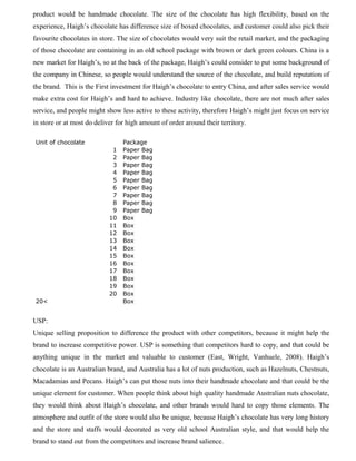 product would be handmade chocolate. The size of the chocolate has high flexibility, based on the
experience, Haigh’s chocolate has difference size of boxed chocolates, and customer could also pick their
favourite chocolates in store. The size of chocolates would very suit the retail market, and the packaging
of those chocolate are containing in an old school package with brown or dark green colours. China is a
new market for Haigh’s, so at the back of the package, Haigh’s could consider to put some background of
the company in Chinese, so people would understand the source of the chocolate, and build reputation of
the brand. This is the First investment for Haigh’s chocolate to entry China, and after sales service would
make extra cost for Haigh’s and hard to achieve. Industry like chocolate, there are not much after sales
service, and people might show less active to these activity, therefore Haigh’s might just focus on service
in store or at most do deliver for high amount of order around their territory.
Unit of chocolate Package
1 Paper Bag
2 Paper Bag
3 Paper Bag
4 Paper Bag
5 Paper Bag
6 Paper Bag
7 Paper Bag
8 Paper Bag
9 Paper Bag
10 Box
11 Box
12 Box
13 Box
14 Box
15 Box
16 Box
17 Box
18 Box
19 Box
20 Box
20< Box
USP:
Unique selling proposition to difference the product with other competitors, because it might help the
brand to increase competitive power. USP is something that competitors hard to copy, and that could be
anything unique in the market and valuable to customer (East, Wright, Vanhuele, 2008). Haigh’s
chocolate is an Australian brand, and Australia has a lot of nuts production, such as Hazelnuts, Chestnuts,
Macadamias and Pecans. Haigh’s can put those nuts into their handmade chocolate and that could be the
unique element for customer. When people think about high quality handmade Australian nuts chocolate,
they would think about Haigh’s chocolate, and other brands would hard to copy those elements. The
atmosphere and outfit of the store would also be unique, because Haigh’s chocolate has very long history
and the store and staffs would decorated as very old school Australian style, and that would help the
brand to stand out from the competitors and increase brand salience.
 