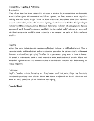 Segmentation, Targeting & Positioning
Segmentation:
When a brand entry into a new market, it is important to segment the target customers, and businesses
would need to segment their customers into difference groups, and those customers would respond to
similarly marketing actions (Moge, 2007). For Haigh’s chocolate, because this brand would tended to
focus on customers that purchase this product as a gifting present or souvenir, therefore the segmenting of
customer would based on demographic. The reason that segment customers into demographic is because
we assumed people from difference areas would also buy the product, and if customers are segmented
into demographic, there would be more population in the category and easier to design marketing
activities.
Targeting:
Mainly, base on our culture; there are more potential to target customers in middle class income. China is
a potential market and has chocolate and the product that launch into the market would be higher price
than other brands and better packaging. Therefore, the target customer group would be based on income,
and people in that category could be some people who travel from overseas or business people. The
benefit that segments middle class income customers is because those customers have ability to buy the
product frequently.
Positioning:
Haigh’s Chocolate position themselves as a long history brand that produce high class handmade
chocolate and packaging with a beautiful outlook. Our opinion is to position our product same as the past
which is a luxury product for gift and souvenir or even in party.
Financial Report
 
