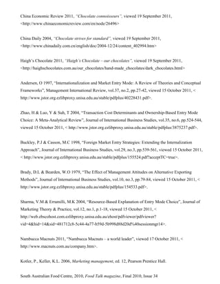 China Economic Review 2011, “Chocolate connoisseurs”, viewed 19 September 2011,
<http://www.chinaeconomicreview.com/en/node/26496>
China Daily 2004, “Chocolate strives for standard”, viewed 19 September 2011,
<http://www.chinadaily.com.cn/english/doc/2004-12/24/content_402994.htm>
Haigh’s Chocolate 2011, “Haigh’s Chocolate – our chocolates”, viewed 19 September 2011,
<http://haighschocolates.com.au/our_chocolates/hand-made_chocolates/dark_chocolates.html>
Andersen, O 1997, “Internationalization and Market Entry Mode: A Review of Theories and Conceptual
Frameworks”, Management International Review, vol.37, no.2, pp.27-42, viewed 15 October 2011, <
http://www.jstor.org.ezlibproxy.unisa.edu.au/stable/pdfplus/40228431.pdf>.
Zhao, H & Luo, Y & Suh, T 2004, “Transaction Cost Determinants and Ownership-Based Entry Mode
Choice: A Meta-Analytical Review”, Journal of International Business Studies, vol.35, no.6, pp.524-544,
viewed 15 October 2011, < http://www.jstor.org.ezlibproxy.unisa.edu.au/stable/pdfplus/3875237.pdf>.
Buckley, P.J & Casson, M.C 1998, “Foreign Market Entry Strategies: Extending the Internalization
Approach”, Journal of International Business Studies, vol.29, no.3, pp.539-561, viewed 15 October 2011,
< http://www.jstor.org.ezlibproxy.unisa.edu.au/stable/pdfplus/155524.pdf?acceptTC=true>.
Brady, D.L & Bearden, W.O 1979, “The Effect of Management Attitudes on Alternative Exporting
Methods”, Journal of International Business Studies, vol.10, no.3, pp.79-84, viewed 15 October 2011, <
http://www.jstor.org.ezlibproxy.unisa.edu.au/stable/pdfplus/154533.pdf>.
Sharma, V.M & Erramilli, M.K 2004, “Resource-Based Explanation of Entry Mode Choice”, Journal of
Marketing Theory & Practice, vol.12, no.1, p.1-18, viewed 15 October 2011, <
http://web.ebscohost.com.ezlibproxy.unisa.edu.au/ehost/pdfviewer/pdfviewer?
vid=4&hid=14&sid=481712c8-5c44-4a77-b59d-5b998d88d20d%40sessionmgr14>.
Nambucca Macnuts 2011, “Nambucca Macnuts – a world leader”, viewed 17 October 2011, <
http://www.macnuts.com.au/company.htm>.
Kotler, P., Keller, K.L. 2006, Marketing management, ed. 12, Pearson Prentice Hall.
South Australian Food Centre, 2010, Food Talk magazine, Final 2010, Issue 34
 