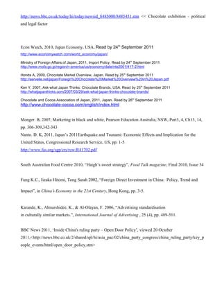 http://news.bbc.co.uk/today/hi/today/newsid_8485000/8485451.stm << Chocolate exhibition - political
and legal factor
Econ Watch, 2010, Japan Economy, USA, Read by 24th
September 2011
http://www.economywatch.com/world_economy/japan/
Ministry of Foreign Affairs of Japan, 2011, Import Policy, Read by 24th
September 2011
http://www.mofa.go.jp/region/n-america/us/economy/date/nte2001/417-2.html
Honda A, 2009, Chocolate Market Overview, Japan. Read by 25th
September 2011
http://servelle.net/japan/Foreign%20Chocolate%20Market%20Overview%20in%20Japan.pdf
Ken Y, 2007, Ask what Japan Thinks: Chocolate Brands, USA. Read by 25th
September 2011
http://whatjapanthinks.com/2007/03/29/ask-what-japan-thinks-chocolate-brands/
Chocolate and Cocoa Association of Japan, 2011, Japan. Read by 26th
September 2011
http://www.chocolate-cocoa.com/english/index.html
Monger. B, 2007, Marketing in black and white, Pearson Education Australia, NSW, Part3, 4, Ch13, 14,
pp. 306-309,342-343
Nanto. D. K, 2011, Japan’s 2011Earthquake and Tsunami: Economic Effects and Implication for the
United States, Congressional Research Service, US, pp. 1-5
http://www.fas.org/sgp/crs/row/R41702.pdf
South Australian Food Centre 2010, “Haigh’s sweet strategy”, Food Talk magazine, Final 2010, Issue 34
Fung K.C., Iizaka Hitomi, Tong Sarah 2002, “Foreign Direct Investment in China: Policy, Trend and
Impact”, in China’s Economy in the 21st Century, Hong Kong, pp. 3-5.
Karande, K., Almurshidee, K., & Al-Olayan, F. 2006, “Advertising standardisation
in culturally similar markets.”, International Journal of Advertising , 25 (4), pp. 489-511.
BBC News 2011, ‘Inside China's ruling party – Open Door Policy’, viewed 20 October
2011,<http://news.bbc.co.uk/2/shared/spl/hi/asia_pac/02/china_party_congress/china_ruling_party/key_p
eople_events/html/open_door_policy.stm>
 
