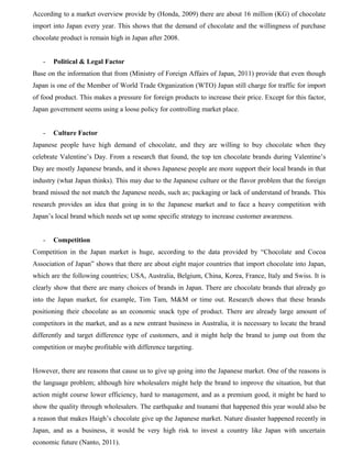 According to a market overview provide by (Honda, 2009) there are about 16 million (KG) of chocolate
import into Japan every year. This shows that the demand of chocolate and the willingness of purchase
chocolate product is remain high in Japan after 2008.
- Political & Legal Factor
Base on the information that from (Ministry of Foreign Affairs of Japan, 2011) provide that even though
Japan is one of the Member of World Trade Organization (WTO) Japan still charge for traffic for import
of food product. This makes a pressure for foreign products to increase their price. Except for this factor,
Japan government seems using a loose policy for controlling market place.
- Culture Factor
Japanese people have high demand of chocolate, and they are willing to buy chocolate when they
celebrate Valentine’s Day. From a research that found, the top ten chocolate brands during Valentine’s
Day are mostly Japanese brands, and it shows Japanese people are more support their local brands in that
industry (what Japan thinks). This may due to the Japanese culture or the flavor problem that the foreign
brand missed the not match the Japanese needs, such as; packaging or lack of understand of brands. This
research provides an idea that going in to the Japanese market and to face a heavy competition with
Japan’s local brand which needs set up some specific strategy to increase customer awareness.
- Competition
Competition in the Japan market is huge, according to the data provided by “Chocolate and Cocoa
Association of Japan” shows that there are about eight major countries that import chocolate into Japan,
which are the following countries; USA, Australia, Belgium, China, Korea, France, Italy and Swiss. It is
clearly show that there are many choices of brands in Japan. There are chocolate brands that already go
into the Japan market, for example, Tim Tam, M&M or time out. Research shows that these brands
positioning their chocolate as an economic snack type of product. There are already large amount of
competitors in the market, and as a new entrant business in Australia, it is necessary to locate the brand
differently and target difference type of customers, and it might help the brand to jump out from the
competition or maybe profitable with difference targeting.
However, there are reasons that cause us to give up going into the Japanese market. One of the reasons is
the language problem; although hire wholesalers might help the brand to improve the situation, but that
action might course lower efficiency, hard to management, and as a premium good, it might be hard to
show the quality through wholesalers. The earthquake and tsunami that happened this year would also be
a reason that makes Haigh’s chocolate give up the Japanese market. Nature disaster happened recently in
Japan, and as a business, it would be very high risk to invest a country like Japan with uncertain
economic future (Nanto, 2011).
 
