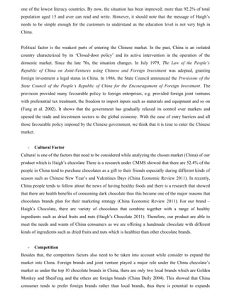 one of the lowest literacy countries. By now, the situation has been improved; more than 92.2% of total
population aged 15 and over can read and write. However, it should note that the message of Haigh’s
needs to be simple enough for the customers to understand as the education level is not very high in
China.
Political factor is the weakest parts of entering the Chinese market. In the past, China is an isolated
country characterized by its ‘Closed-door policy’ and its active intervention in the operation of the
domestic market. Since the late 70s, the situation changes. In July 1979, The Law of the People’s
Republic of China on Joint-Ventures using Chinese and Foreign Investment was adopted, granting
foreign investment a legal status in China. In 1986, the State Council announced the Provisions of the
State Council of the People’s Republic of China for the Encouragement of Foreign Investment. The
provision provided many favourable policy to foreign enterprises, e.g. provided foreign joint ventures
with preferential tax treatment, the freedom to import inputs such as materials and equipment and so on
(Fung et al. 2002). It shows that the government has gradually relaxed its control over markets and
opened the trade and investment sectors to the global economy. With the ease of entry barriers and all
those favourable policy imposed by the Chinese government, we think that it is time to enter the Chinese
market.
- Cultural Factor
Cultural is one of the factors that need to be considered while analyzing the chosen market (China) of our
product which is Haigh’s chocolate There is a research under CMMS showed that there are 52.4% of the
people in China tend to purchase chocolates as a gift to their friends especially during different kinds of
season such as Chinese New Year’s and Valentines Days (China Economic Review 2011). In recently,
China people tends to follow about the news of having healthy foods and there is a research that showed
that there are health benefits of consuming dark chocolate thus this became one of the major reasons that
chocolates brands plan for their marketing strategy (China Economic Review 2011). For our brand –
Haigh’s Chocolate, there are variety of chocolates that combine together with a range of healthy
ingredients such as dried fruits and nuts (Haigh’s Chocolate 2011). Therefore, our product are able to
meet the needs and wants of China consumers as we are offering a handmade chocolate with different
kinds of ingredients such as dried fruits and nuts which is healthier than other chocolate brands.
- Competition
Besides that, the competitors factors also need to be taken into account while consider to expand the
market into China. Foreign brands and joint venture played a major role under the China chocolate’s
market as under the top 10 chocolate brands in China, there are only two local brands which are Golden
Monkey and ShenFeng and the others are foreign brands (China Daily 2004). This showed that China
consumer tends to prefer foreign brands rather than local brands, thus there is potential to expands
 
