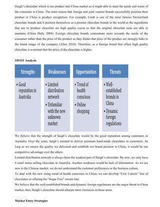 Haigh’s chocolate which is our product into China market as it might able to meet the needs and wants of
the consumer in China. The main reason that foreign and joint venture brands successfully position their
product in China is product recognition. For example, Lindt is one of the most famous Switzerland
chocolate brands and it position themselves as a premier chocolate brands in the world as the ingredients
that use to produce chocolate are high quality cocoa so that the original chocolate taste are able to
maintain (China Daily 2004). Foreign chocolate brands concentrate more towards the needs of the
consumer rather than the price of the product as they thinks that price of the product are strongly links to
the brand image of the company (Allen 2010). Therefore, as a foreign brand that offers high quality
chocolate it is normal that the price of the chocolate is higher.
SWOT Analysis
We believe that the strength of haigh’s chocolate would be the good reputation among customers in
Australia. Over the years, haigh’s insisted to deliver premium hand-made chocolates to customers. As
long as we ensure the quality we delivered and establish our brand position in China, it would be our
competitive advantage over the others.
Limited distribution network is always been the weakest part of Haigh’s chocolate. By now, we only have
6 retail stores selling chocolate in Australia. Another weakness would be lack of information. As we are
new to the Chinese market, we do not understand the customer preferences or the business culture.
To deal with the new rising trend of health conscious in China, we can develop “Low Calorie” line of
chocolates or offering the “Sugar Free” sweets line.
We believe that the well-established brands and dynamic foreign regulations are the major threat in China
market, thus, Haigh’s chocolate should allocate more resources in these areas.
Market Entry Strategies
 