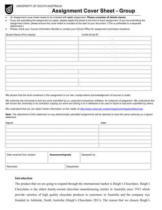 UNIVERSITY OF SOUTH AUSTRALIA
Assignment Cover Sheet - Group
• An Assignment cover sheet needs to be included with each assignment. Please complete all details clearly.
• If you are submitting the assignment on paper, please staple this sheet to the front of each assignment. If you are submitting the
assignment online, please ensure this cover sheet is included at the start of your document. (This is preferable to a separate
attachment.)
• Please check your Course Information Booklet or contact your School Office for assignment submission locations.
Student Name (Print clearly) UniSA Email ID
1. Pei Gin Lim 110030218 Limpy021@mymail.unisa.edu.au
2. Pak Yin Lee 110051446 Leepy025@mymail.unisa.edu.au
3. Wai Pang Cheung 110052433 Chewy096@mymail.unisa.edu.au
4. Chan ho hin 100085177 Chahy078@mymail.unisa.edu.au
5. Ka HO Wu 100103068 Wuyky014@mymail.unisa.edu.au
6. @mymail.unisa.edu.au
Course code and title: MARK 3005 International Marketing
Program Code: DBIB School: School of Commerce
Day, Time & Location of Tutorial/Practical: Thursday 4-5pm CWE-GK2-15
Course Coordinator: Vivien Chanana Tutor: Sumudu Apsara Senaratna
Extension granted (Yes/No): Due Date: 28 October 2011
Assignment number & topic: 2 Group Assignment
We declare that the work contained in this assignment is our own, except where acknowledgement of sources is made.
We authorise the University to test any work submitted by us, using text comparison software, for instances of plagiarism. We understand this
will involve the University or its contractor copying our work and storing it on a database to be used in future to test work submitted by others.
We understand that we can obtain further information on this matter at http://www.unisa.edu.au/learningadvice/integrity/default.asp
Note: The attachment of this statement on any electronically submitted assignments will be deemed to have the same authority as a signed
statement.
Signed: Date:
1.Pei Gin Lim 26 October 2011
2. Pak Yin Lee 26 October 2011
3. Wai Pang Cheung 26 October 2011
4.
5.
6.
Date received from student Assessment/grade Assessed by:
Recorded: Dispatched:
Introduction
The product that we are going to expand through the international market is Haigh’s Chocolates. Haigh’s
Chocolates is the oldest family-owned chocolate manufacturing retailer in Australia since 1915 which
provide varieties of high quality chocolate products to customers in Australia and the company was
founded in Adelaide, South Australia (Haigh’s Chocolates 2011). The reason that we chosen Haigh’s
 