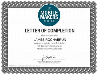 LETTER OF COMPLETION
Endorsed and Approved by Jessi Chartier
CEO, Mobile Makers Academy, LLC
Mobile Makers Academy, LLC | http://mobilemakers.co
This certifies that
has successfully completed the
iOS Teacher Bootcamp at
Mobile Makers Academy.
JAMES ROCHABRUN
 