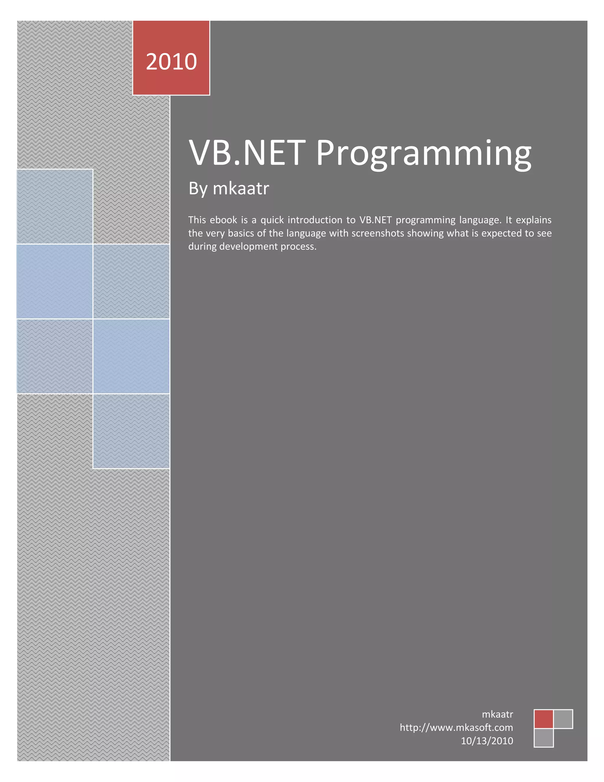 VB.NET Programming By mkaatr This ebook is a quick introduction to VB.NET programming language. It explains the very basics of the language with screenshots showing what is expected to see during development process. 2010 mkaatr http://www.mkasoft.com 10/13/2010 