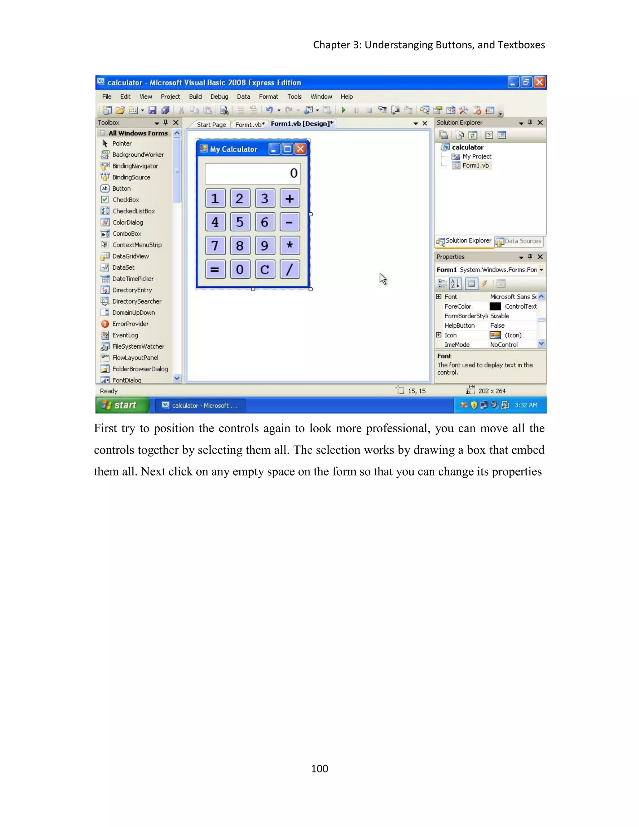 Chapter 3: Understanging Buttons, and Textboxes 100 First try to position the controls again to look more professional, you can move all the controls together by selecting them all. The selection works by drawing a box that embed them all. Next click on any empty space on the form so that you can change its properties 