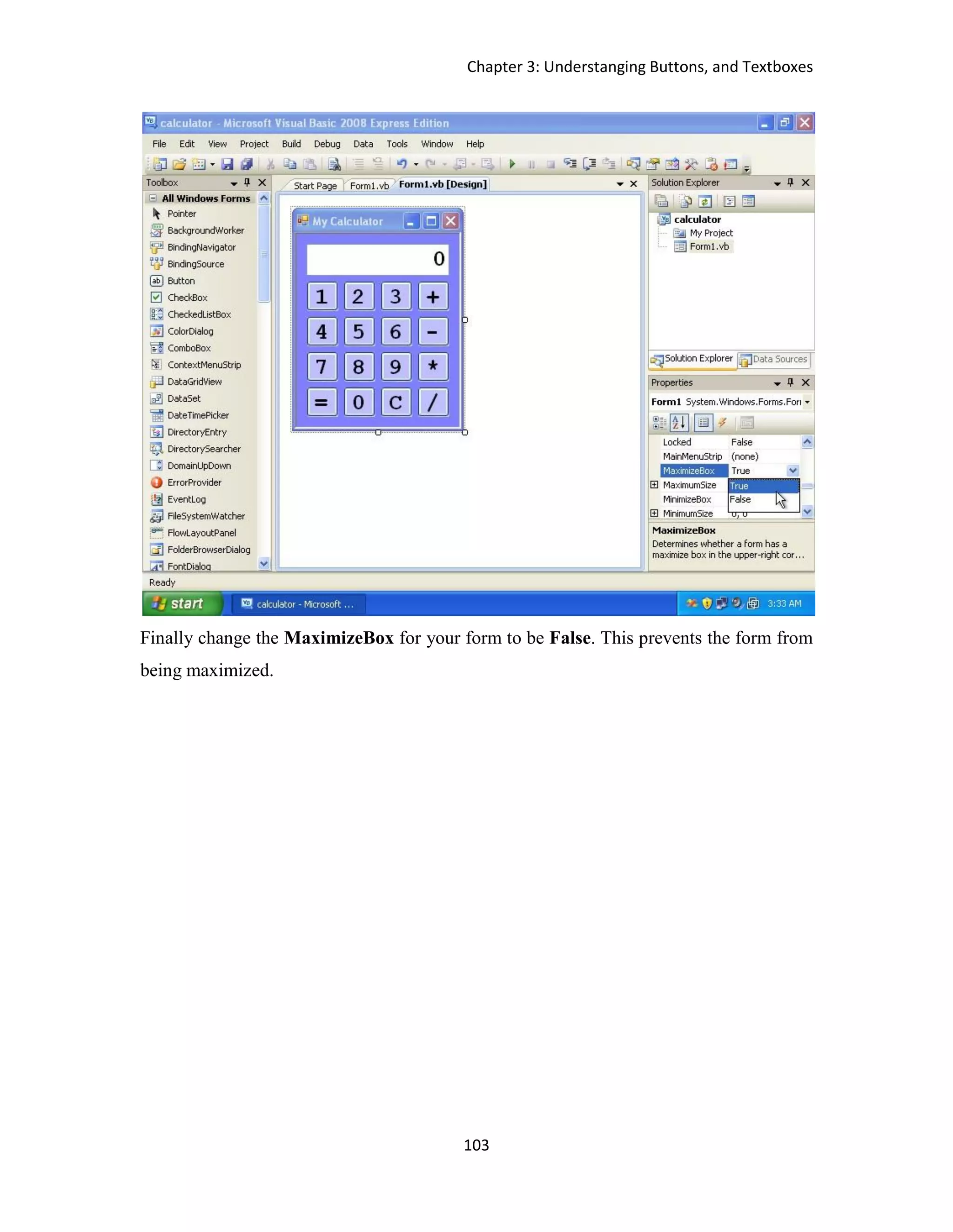 Chapter 3: Understanging Buttons, and Textboxes 103 Finally change the MaximizeBox for your form to be False. This prevents the form from being maximized. 