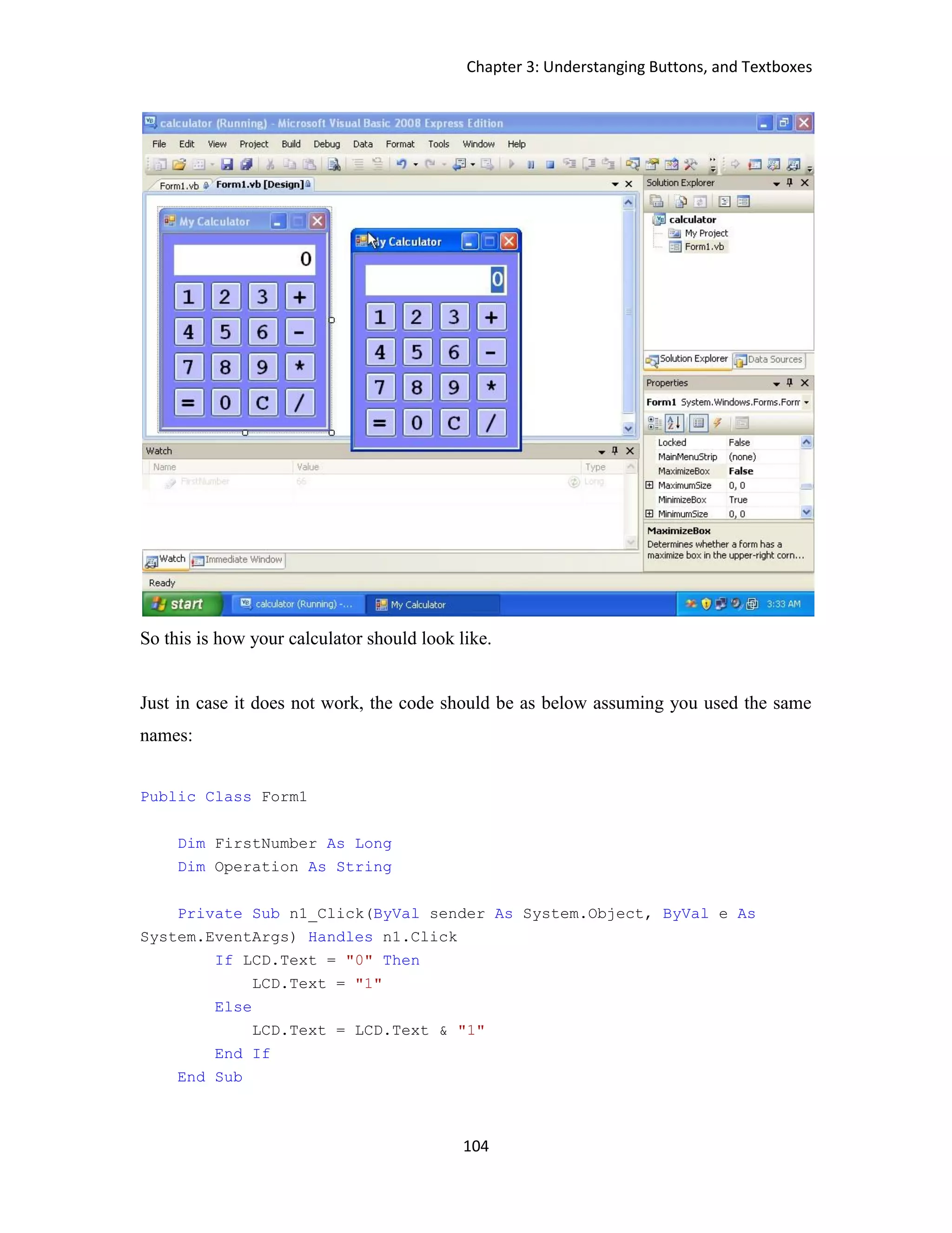 Chapter 3: Understanging Buttons, and Textboxes 104 So this is how your calculator should look like. Just in case it does not work, the code should be as below assuming you used the same names: Public Class Form1 Dim FirstNumber As Long Dim Operation As String Private Sub n1_Click(ByVal sender As System.Object, ByVal e As System.EventArgs) Handles n1.Click If LCD.Text = "0" Then LCD.Text = "1" Else LCD.Text = LCD.Text & "1" End If End Sub 