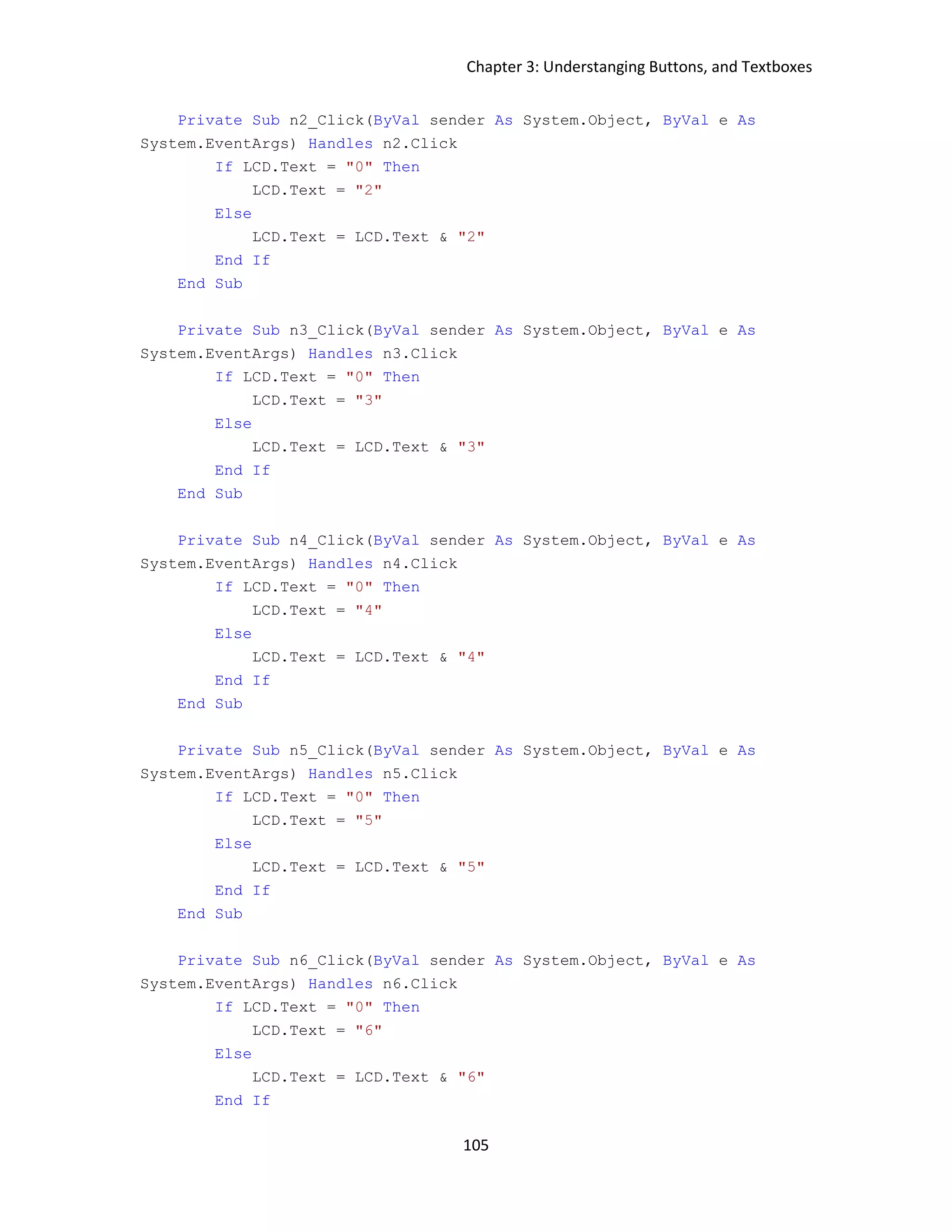 Chapter 3: Understanging Buttons, and Textboxes 105 Private Sub n2_Click(ByVal sender As System.Object, ByVal e As System.EventArgs) Handles n2.Click If LCD.Text = "0" Then LCD.Text = "2" Else LCD.Text = LCD.Text & "2" End If End Sub Private Sub n3_Click(ByVal sender As System.Object, ByVal e As System.EventArgs) Handles n3.Click If LCD.Text = "0" Then LCD.Text = "3" Else LCD.Text = LCD.Text & "3" End If End Sub Private Sub n4_Click(ByVal sender As System.Object, ByVal e As System.EventArgs) Handles n4.Click If LCD.Text = "0" Then LCD.Text = "4" Else LCD.Text = LCD.Text & "4" End If End Sub Private Sub n5_Click(ByVal sender As System.Object, ByVal e As System.EventArgs) Handles n5.Click If LCD.Text = "0" Then LCD.Text = "5" Else LCD.Text = LCD.Text & "5" End If End Sub Private Sub n6_Click(ByVal sender As System.Object, ByVal e As System.EventArgs) Handles n6.Click If LCD.Text = "0" Then LCD.Text = "6" Else LCD.Text = LCD.Text & "6" End If 