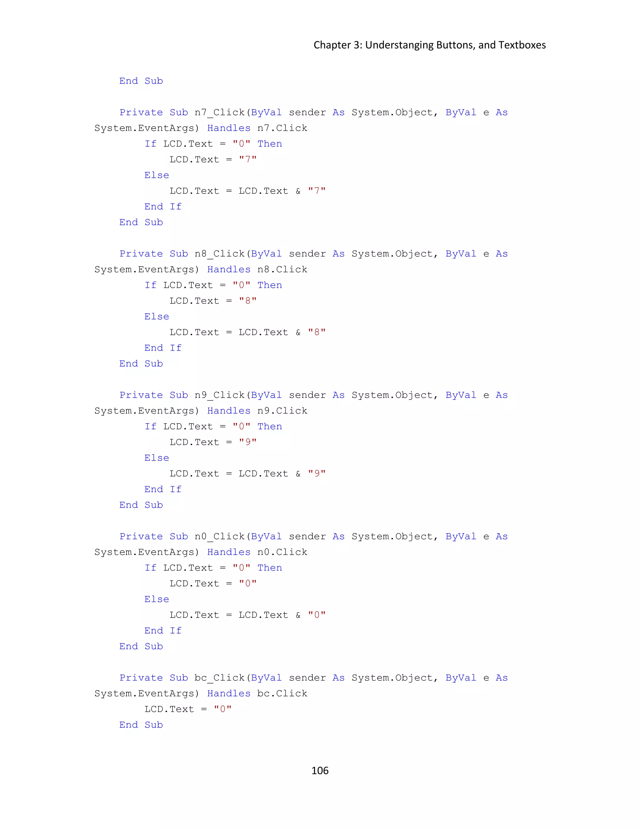 Chapter 3: Understanging Buttons, and Textboxes 106 End Sub Private Sub n7_Click(ByVal sender As System.Object, ByVal e As System.EventArgs) Handles n7.Click If LCD.Text = "0" Then LCD.Text = "7" Else LCD.Text = LCD.Text & "7" End If End Sub Private Sub n8_Click(ByVal sender As System.Object, ByVal e As System.EventArgs) Handles n8.Click If LCD.Text = "0" Then LCD.Text = "8" Else LCD.Text = LCD.Text & "8" End If End Sub Private Sub n9_Click(ByVal sender As System.Object, ByVal e As System.EventArgs) Handles n9.Click If LCD.Text = "0" Then LCD.Text = "9" Else LCD.Text = LCD.Text & "9" End If End Sub Private Sub n0_Click(ByVal sender As System.Object, ByVal e As System.EventArgs) Handles n0.Click If LCD.Text = "0" Then LCD.Text = "0" Else LCD.Text = LCD.Text & "0" End If End Sub Private Sub bc_Click(ByVal sender As System.Object, ByVal e As System.EventArgs) Handles bc.Click LCD.Text = "0" End Sub 