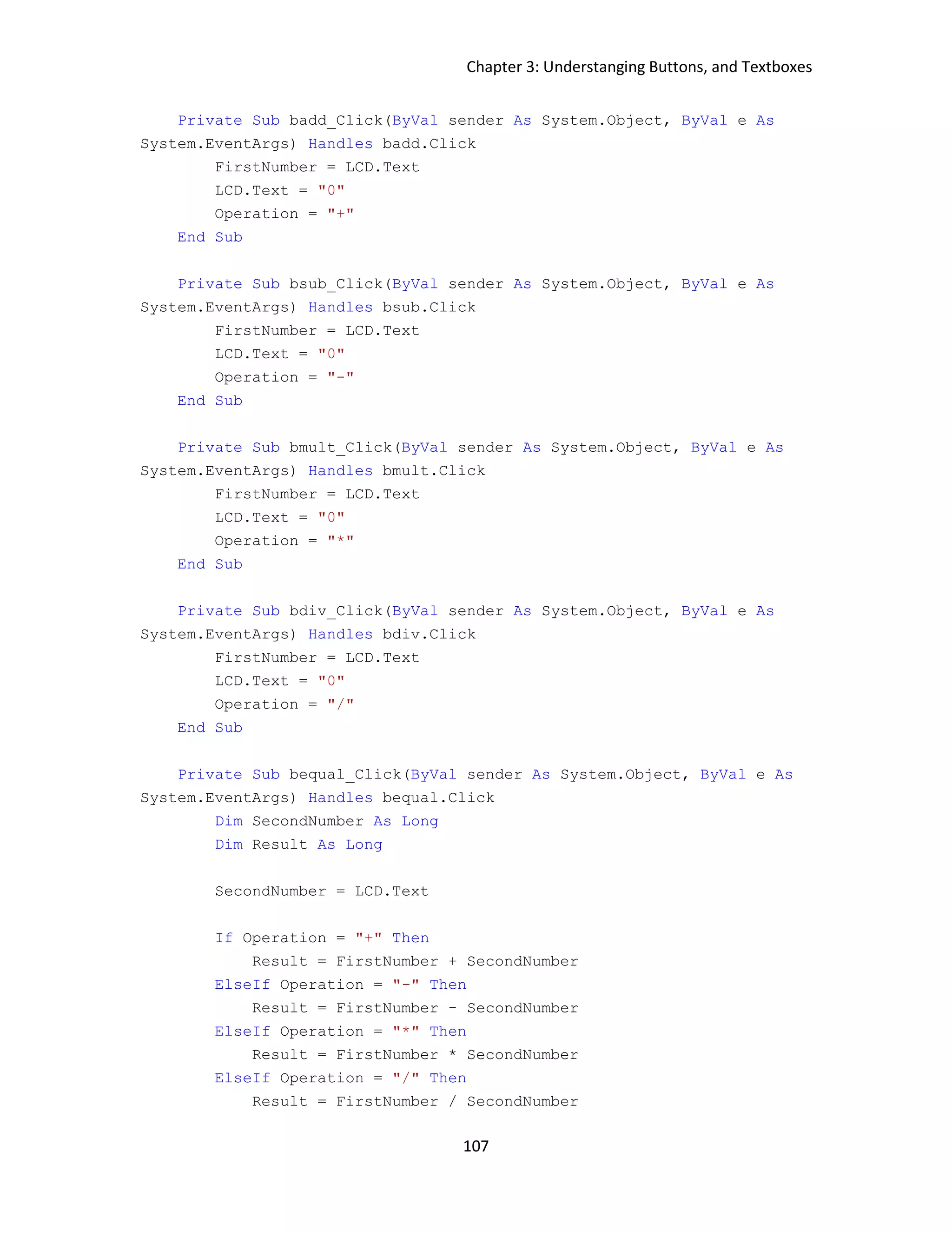Chapter 3: Understanging Buttons, and Textboxes 107 Private Sub badd_Click(ByVal sender As System.Object, ByVal e As System.EventArgs) Handles badd.Click FirstNumber = LCD.Text LCD.Text = "0" Operation = "+" End Sub Private Sub bsub_Click(ByVal sender As System.Object, ByVal e As System.EventArgs) Handles bsub.Click FirstNumber = LCD.Text LCD.Text = "0" Operation = "-" End Sub Private Sub bmult_Click(ByVal sender As System.Object, ByVal e As System.EventArgs) Handles bmult.Click FirstNumber = LCD.Text LCD.Text = "0" Operation = "*" End Sub Private Sub bdiv_Click(ByVal sender As System.Object, ByVal e As System.EventArgs) Handles bdiv.Click FirstNumber = LCD.Text LCD.Text = "0" Operation = "/" End Sub Private Sub bequal_Click(ByVal sender As System.Object, ByVal e As System.EventArgs) Handles bequal.Click Dim SecondNumber As Long Dim Result As Long SecondNumber = LCD.Text If Operation = "+" Then Result = FirstNumber + SecondNumber ElseIf Operation = "-" Then Result = FirstNumber - SecondNumber ElseIf Operation = "*" Then Result = FirstNumber * SecondNumber ElseIf Operation = "/" Then Result = FirstNumber / SecondNumber 
