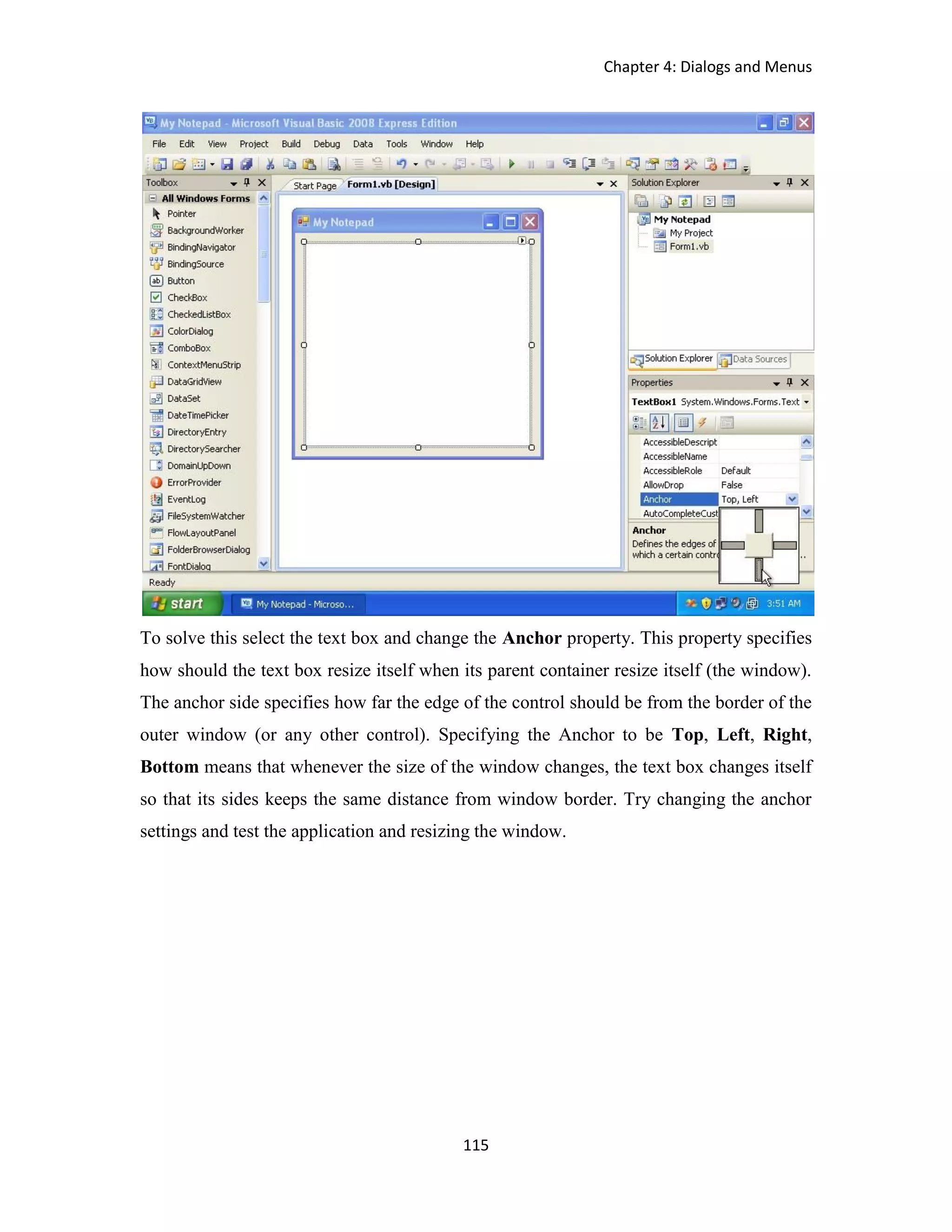 Chapter 4: Dialogs and Menus 115 To solve this select the text box and change the Anchor property. This property specifies how should the text box resize itself when its parent container resize itself (the window). The anchor side specifies how far the edge of the control should be from the border of the outer window (or any other control). Specifying the Anchor to be Top, Left, Right, Bottom means that whenever the size of the window changes, the text box changes itself so that its sides keeps the same distance from window border. Try changing the anchor settings and test the application and resizing the window. 