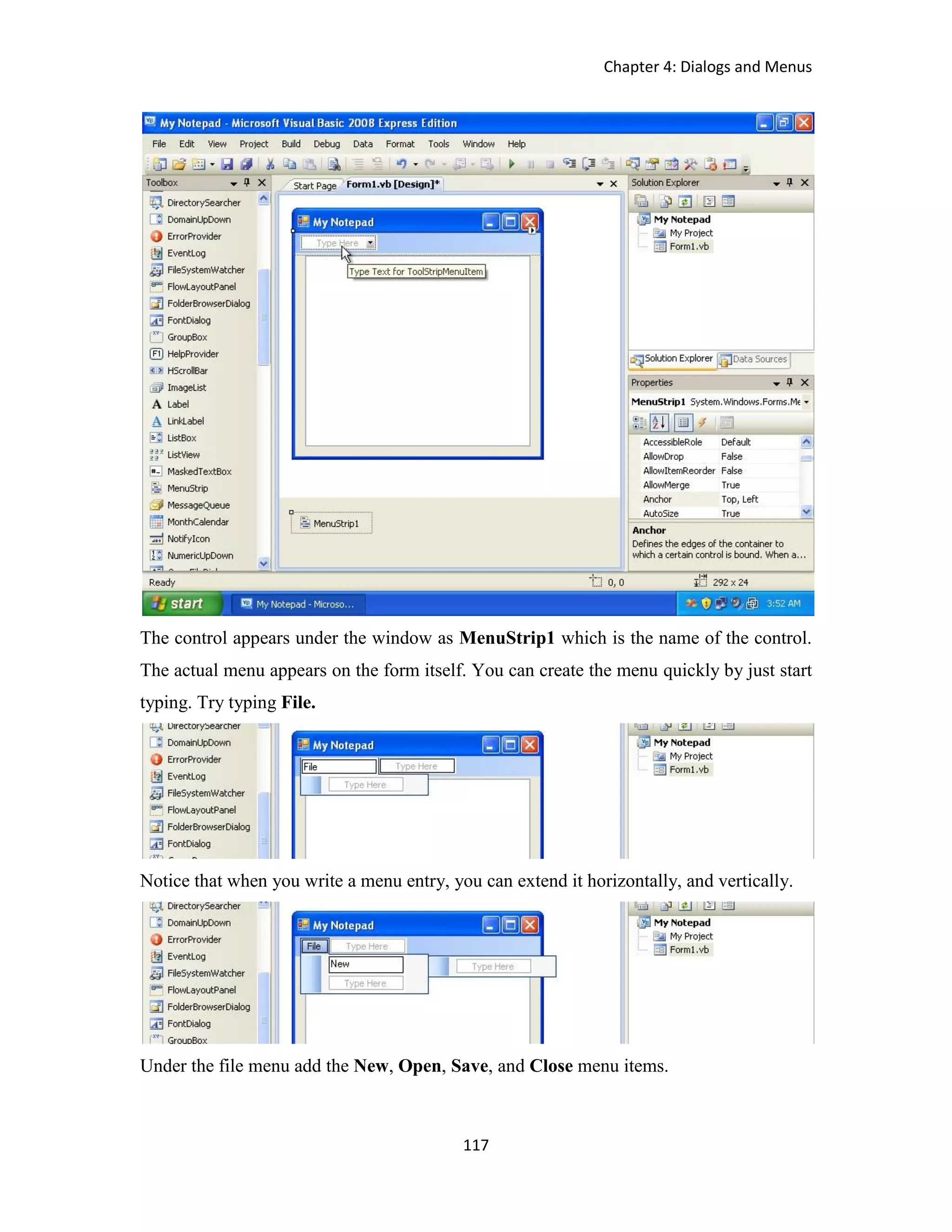 Chapter 4: Dialogs and Menus 117 The control appears under the window as MenuStrip1 which is the name of the control. The actual menu appears on the form itself. You can create the menu quickly by just start typing. Try typing File. Notice that when you write a menu entry, you can extend it horizontally, and vertically. Under the file menu add the New, Open, Save, and Close menu items. 