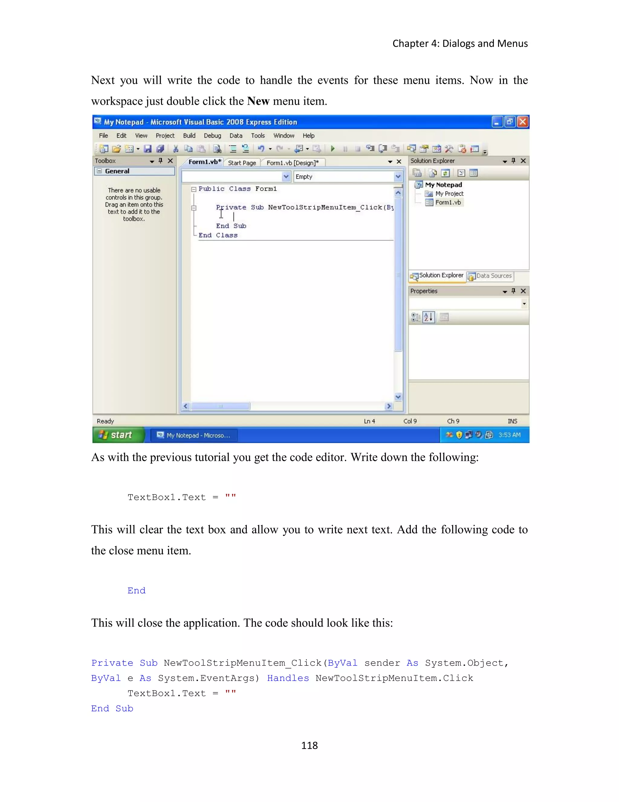 Chapter 4: Dialogs and Menus 118 Next you will write the code to handle the events for these menu items. Now in the workspace just double click the New menu item. As with the previous tutorial you get the code editor. Write down the following: TextBox1.Text = "" This will clear the text box and allow you to write next text. Add the following code to the close menu item. End This will close the application. The code should look like this: Private Sub NewToolStripMenuItem_Click(ByVal sender As System.Object, ByVal e As System.EventArgs) Handles NewToolStripMenuItem.Click TextBox1.Text = "" End Sub 