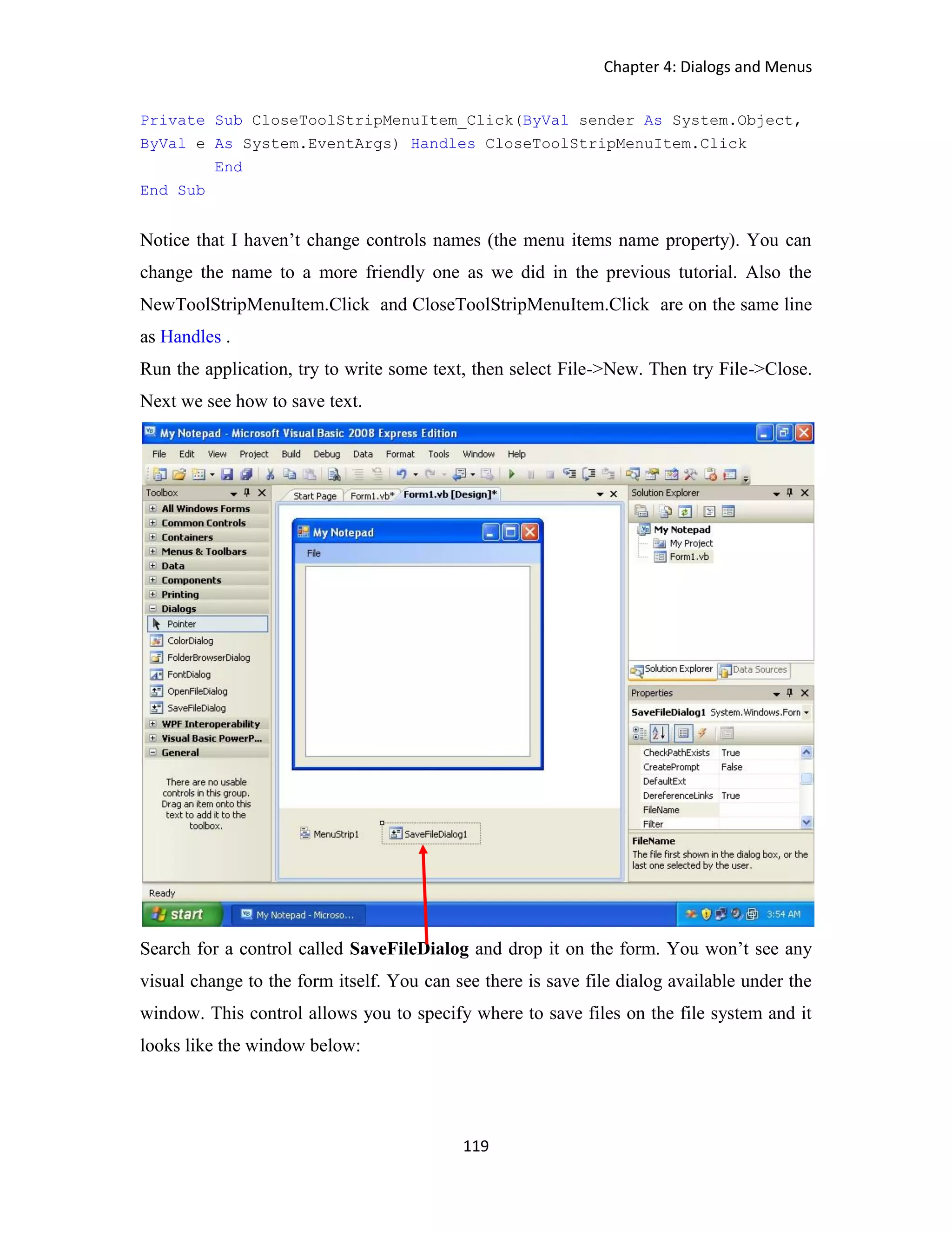 Chapter 4: Dialogs and Menus 119 Private Sub CloseToolStripMenuItem_Click(ByVal sender As System.Object, ByVal e As System.EventArgs) Handles CloseToolStripMenuItem.Click End End Sub Notice that I haven’t change controls names (the menu items name property). You can change the name to a more friendly one as we did in the previous tutorial. Also the NewToolStripMenuItem.Click and CloseToolStripMenuItem.Click are on the same line as Handles . Run the application, try to write some text, then select File->New. Then try File->Close. Next we see how to save text. Search for a control called SaveFileDialog and drop it on the form. You won’t see any visual change to the form itself. You can see there is save file dialog available under the window. This control allows you to specify where to save files on the file system and it looks like the window below: 