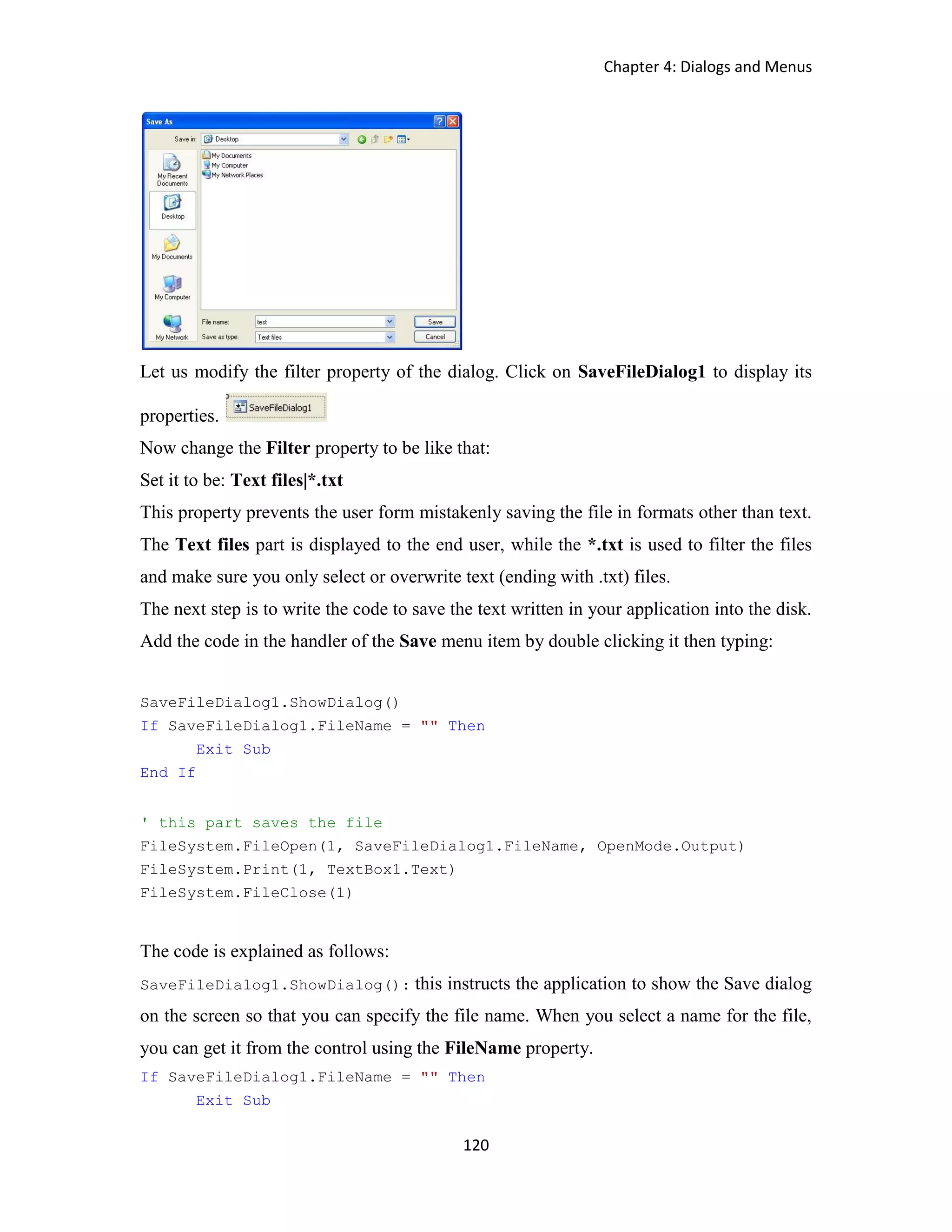 Chapter 4: Dialogs and Menus 120 Let us modify the filter property of the dialog. Click on SaveFileDialog1 to display its properties. Now change the Filter property to be like that: Set it to be: Text files|*.txt This property prevents the user form mistakenly saving the file in formats other than text. The Text files part is displayed to the end user, while the *.txt is used to filter the files and make sure you only select or overwrite text (ending with .txt) files. The next step is to write the code to save the text written in your application into the disk. Add the code in the handler of the Save menu item by double clicking it then typing: SaveFileDialog1.ShowDialog() If SaveFileDialog1.FileName = "" Then Exit Sub End If ' this part saves the file FileSystem.FileOpen(1, SaveFileDialog1.FileName, OpenMode.Output) FileSystem.Print(1, TextBox1.Text) FileSystem.FileClose(1) The code is explained as follows: SaveFileDialog1.ShowDialog(): this instructs the application to show the Save dialog on the screen so that you can specify the file name. When you select a name for the file, you can get it from the control using the FileName property. If SaveFileDialog1.FileName = "" Then Exit Sub 