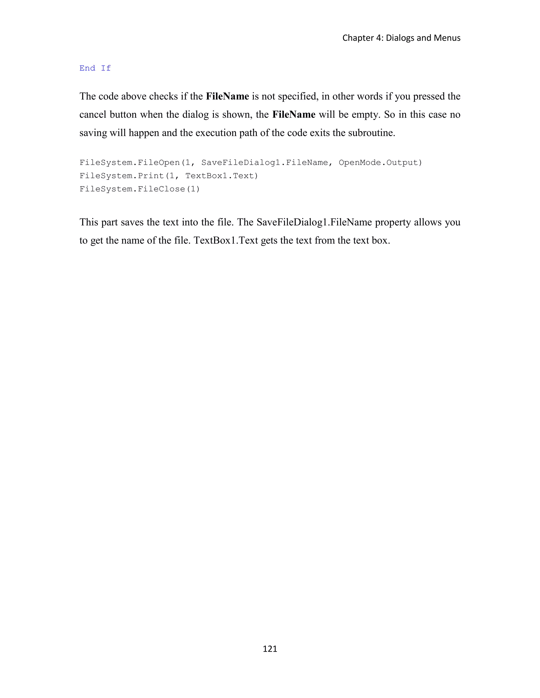 Chapter 4: Dialogs and Menus 121 End If The code above checks if the FileName is not specified, in other words if you pressed the cancel button when the dialog is shown, the FileName will be empty. So in this case no saving will happen and the execution path of the code exits the subroutine. FileSystem.FileOpen(1, SaveFileDialog1.FileName, OpenMode.Output) FileSystem.Print(1, TextBox1.Text) FileSystem.FileClose(1) This part saves the text into the file. The SaveFileDialog1.FileName property allows you to get the name of the file. TextBox1.Text gets the text from the text box. 