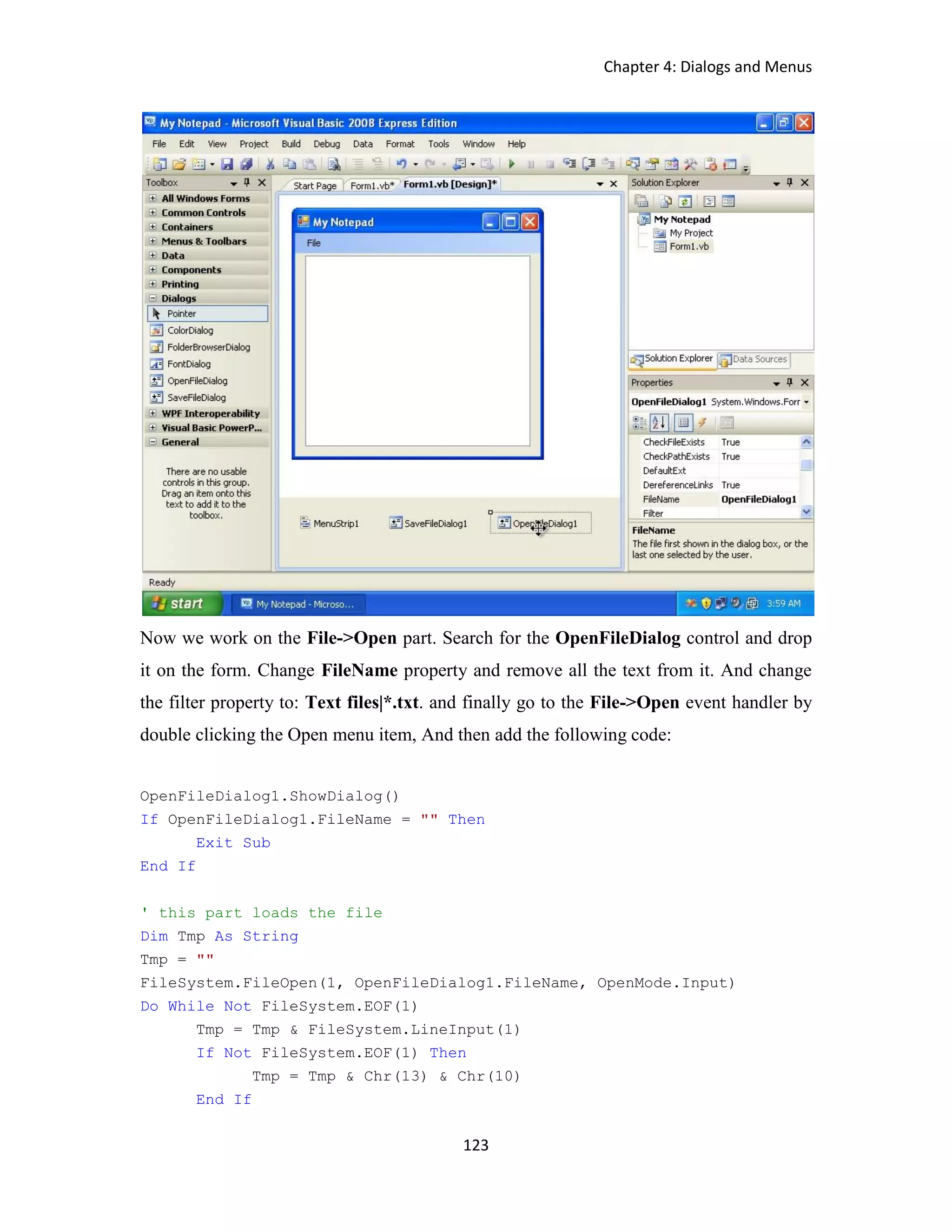 Chapter 4: Dialogs and Menus 123 Now we work on the File->Open part. Search for the OpenFileDialog control and drop it on the form. Change FileName property and remove all the text from it. And change the filter property to: Text files|*.txt. and finally go to the File->Open event handler by double clicking the Open menu item, And then add the following code: OpenFileDialog1.ShowDialog() If OpenFileDialog1.FileName = "" Then Exit Sub End If ' this part loads the file Dim Tmp As String Tmp = "" FileSystem.FileOpen(1, OpenFileDialog1.FileName, OpenMode.Input) Do While Not FileSystem.EOF(1) Tmp = Tmp & FileSystem.LineInput(1) If Not FileSystem.EOF(1) Then Tmp = Tmp & Chr(13) & Chr(10) End If 