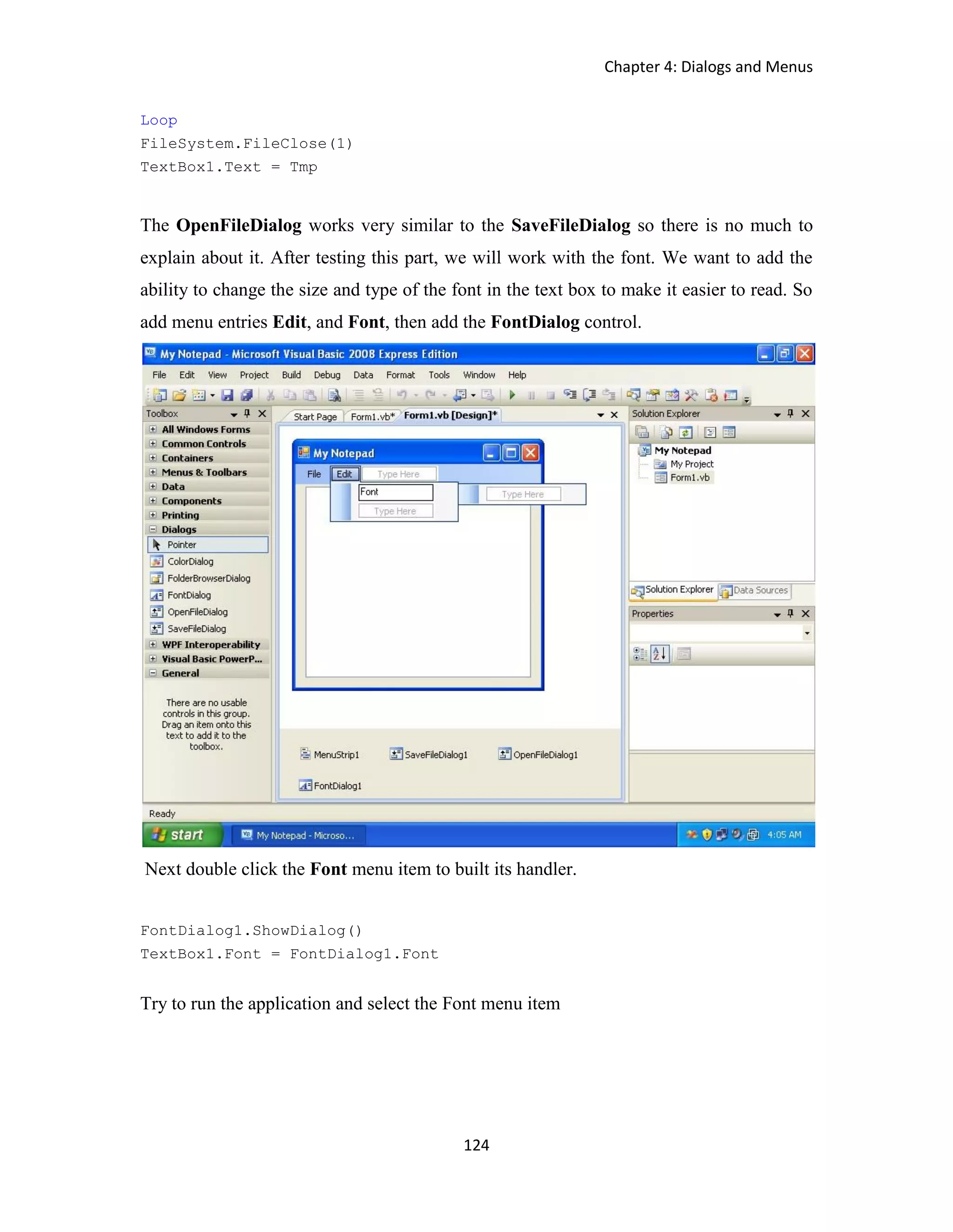 Chapter 4: Dialogs and Menus 124 Loop FileSystem.FileClose(1) TextBox1.Text = Tmp The OpenFileDialog works very similar to the SaveFileDialog so there is no much to explain about it. After testing this part, we will work with the font. We want to add the ability to change the size and type of the font in the text box to make it easier to read. So add menu entries Edit, and Font, then add the FontDialog control. Next double click the Font menu item to built its handler. FontDialog1.ShowDialog() TextBox1.Font = FontDialog1.Font Try to run the application and select the Font menu item 