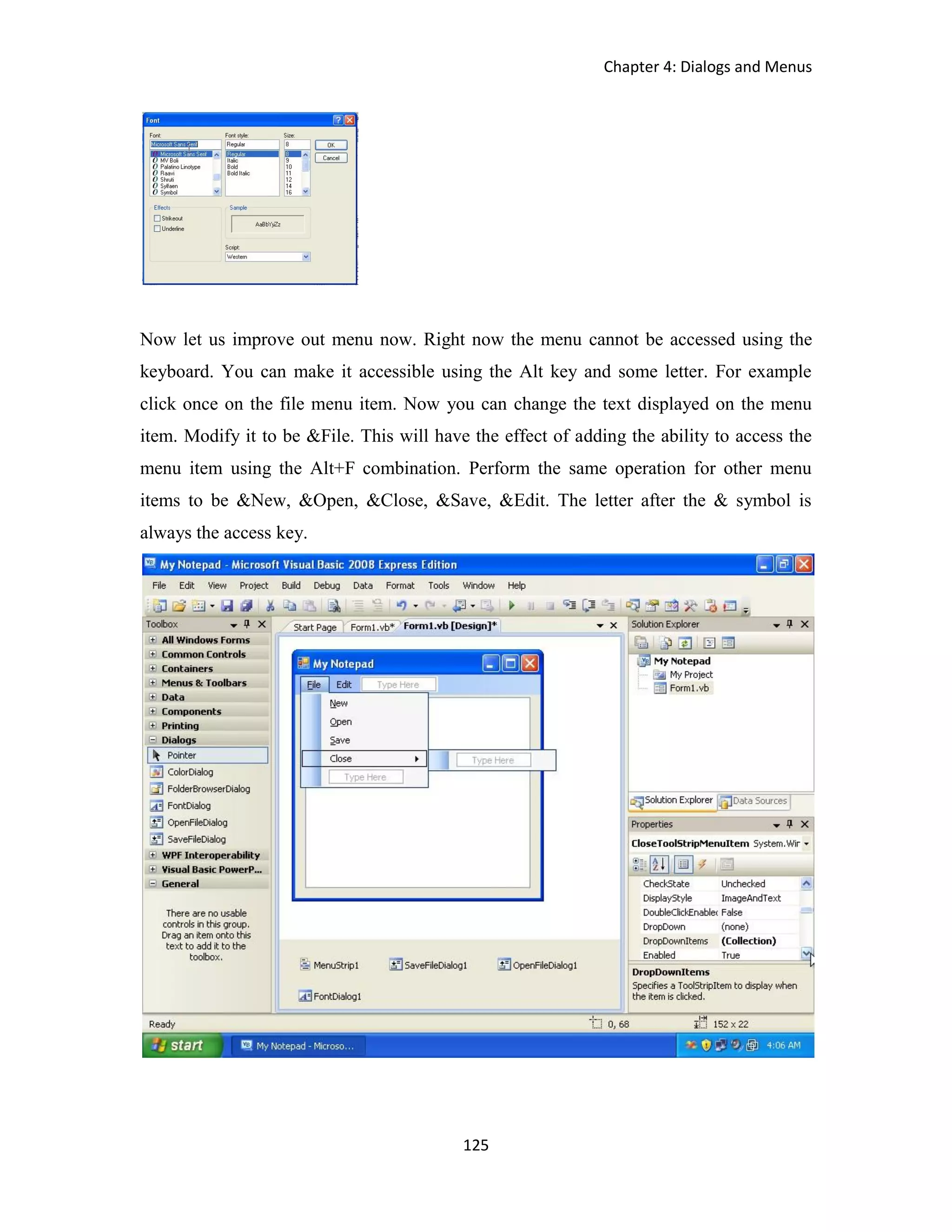 Chapter 4: Dialogs and Menus 125 Now let us improve out menu now. Right now the menu cannot be accessed using the keyboard. You can make it accessible using the Alt key and some letter. For example click once on the file menu item. Now you can change the text displayed on the menu item. Modify it to be &File. This will have the effect of adding the ability to access the menu item using the Alt+F combination. Perform the same operation for other menu items to be &New, &Open, &Close, &Save, &Edit. The letter after the & symbol is always the access key. 