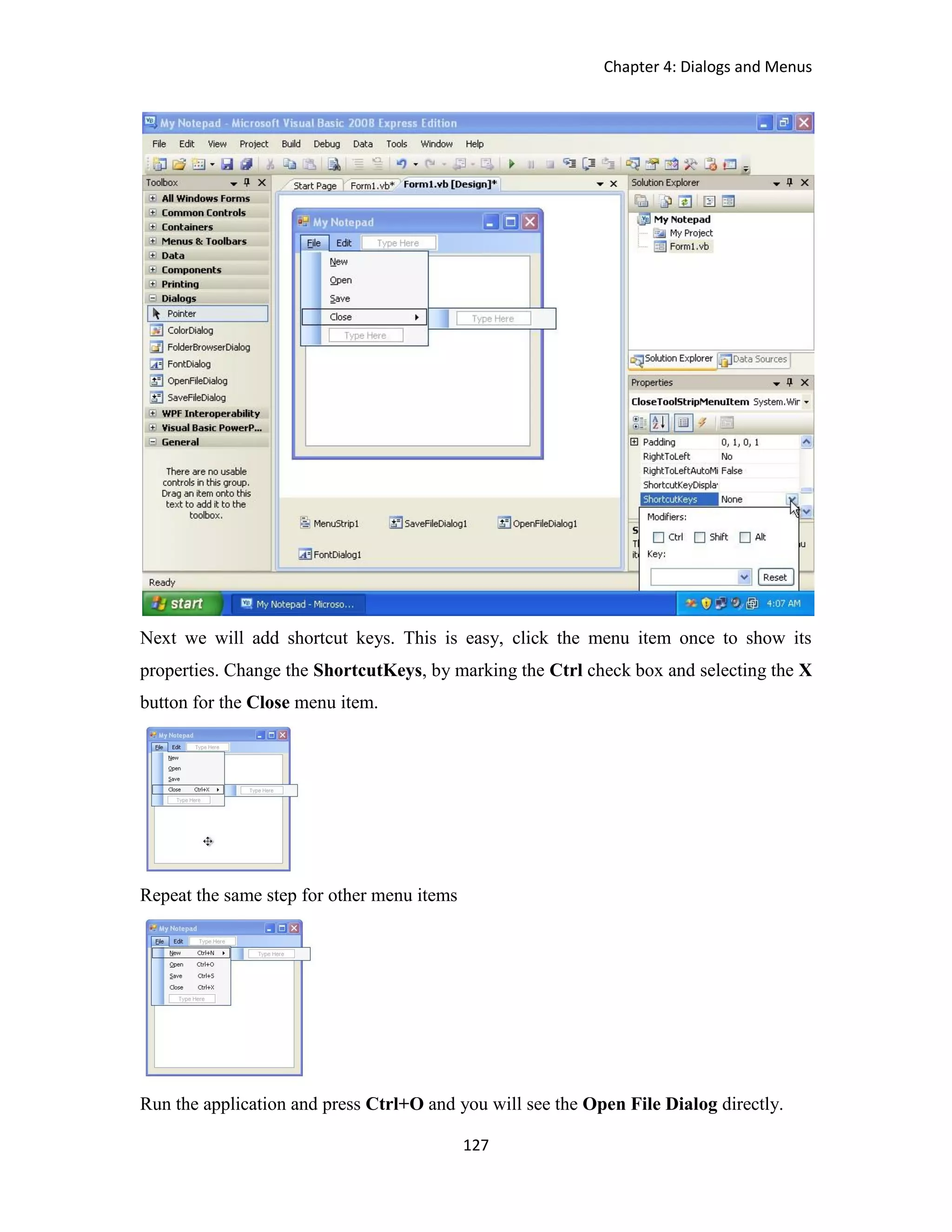 Chapter 4: Dialogs and Menus 127 Next we will add shortcut keys. This is easy, click the menu item once to show its properties. Change the ShortcutKeys, by marking the Ctrl check box and selecting the X button for the Close menu item. Repeat the same step for other menu items Run the application and press Ctrl+O and you will see the Open File Dialog directly. 